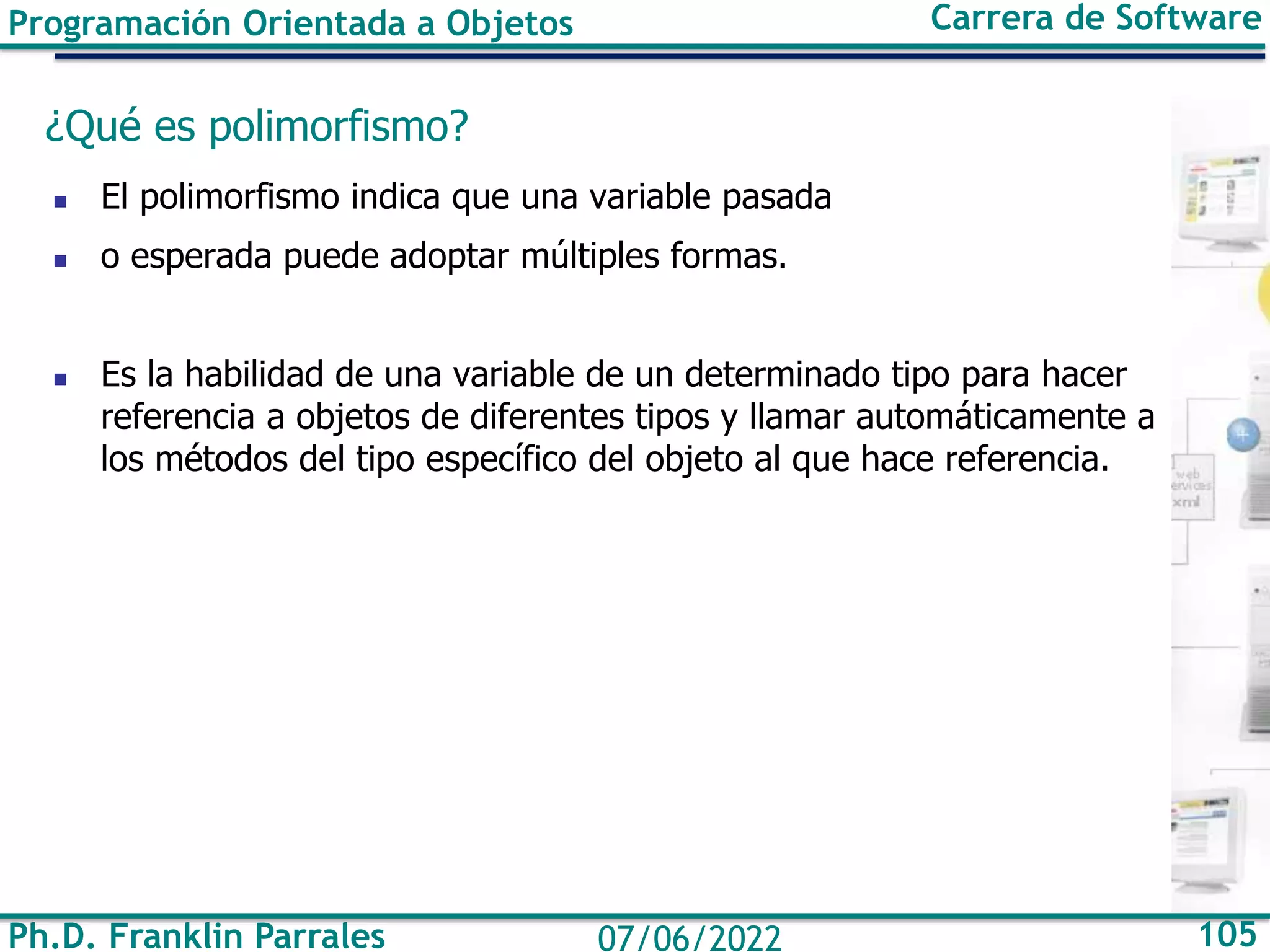 Ph.D. Franklin Parrales 105
07/06/2022
Programación Orientada a Objetos Carrera de Software
¿Qué es polimorfismo?
◼ El polimorfismo indica que una variable pasada
◼ o esperada puede adoptar múltiples formas.
◼ Es la habilidad de una variable de un determinado tipo para hacer
referencia a objetos de diferentes tipos y llamar automáticamente a
los métodos del tipo específico del objeto al que hace referencia.
 