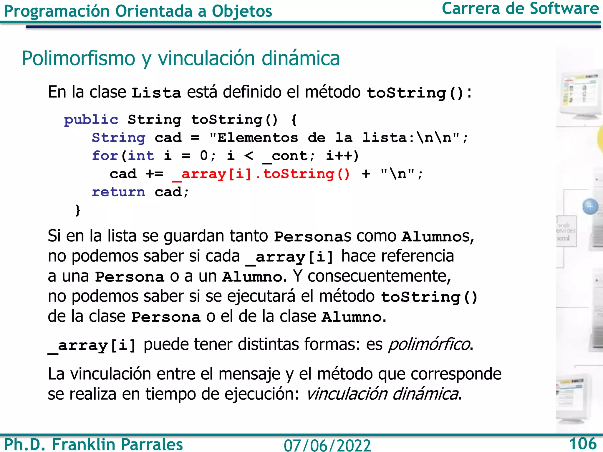 Ph.D. Franklin Parrales 106
07/06/2022
Programación Orientada a Objetos Carrera de Software
Polimorfismo y vinculación dinámica
En la clase Lista está definido el método toString():
public String toString() {
String cad = "Elementos de la lista:nn";
for(int i = 0; i < _cont; i++)
cad += _array[i].toString() + "n";
return cad;
}
Si en la lista se guardan tanto Personas como Alumnos,
no podemos saber si cada _array[i] hace referencia
a una Persona o a un Alumno. Y consecuentemente,
no podemos saber si se ejecutará el método toString()
de la clase Persona o el de la clase Alumno.
_array[i] puede tener distintas formas: es polimórfico.
La vinculación entre el mensaje y el método que corresponde
se realiza en tiempo de ejecución: vinculación dinámica.
 