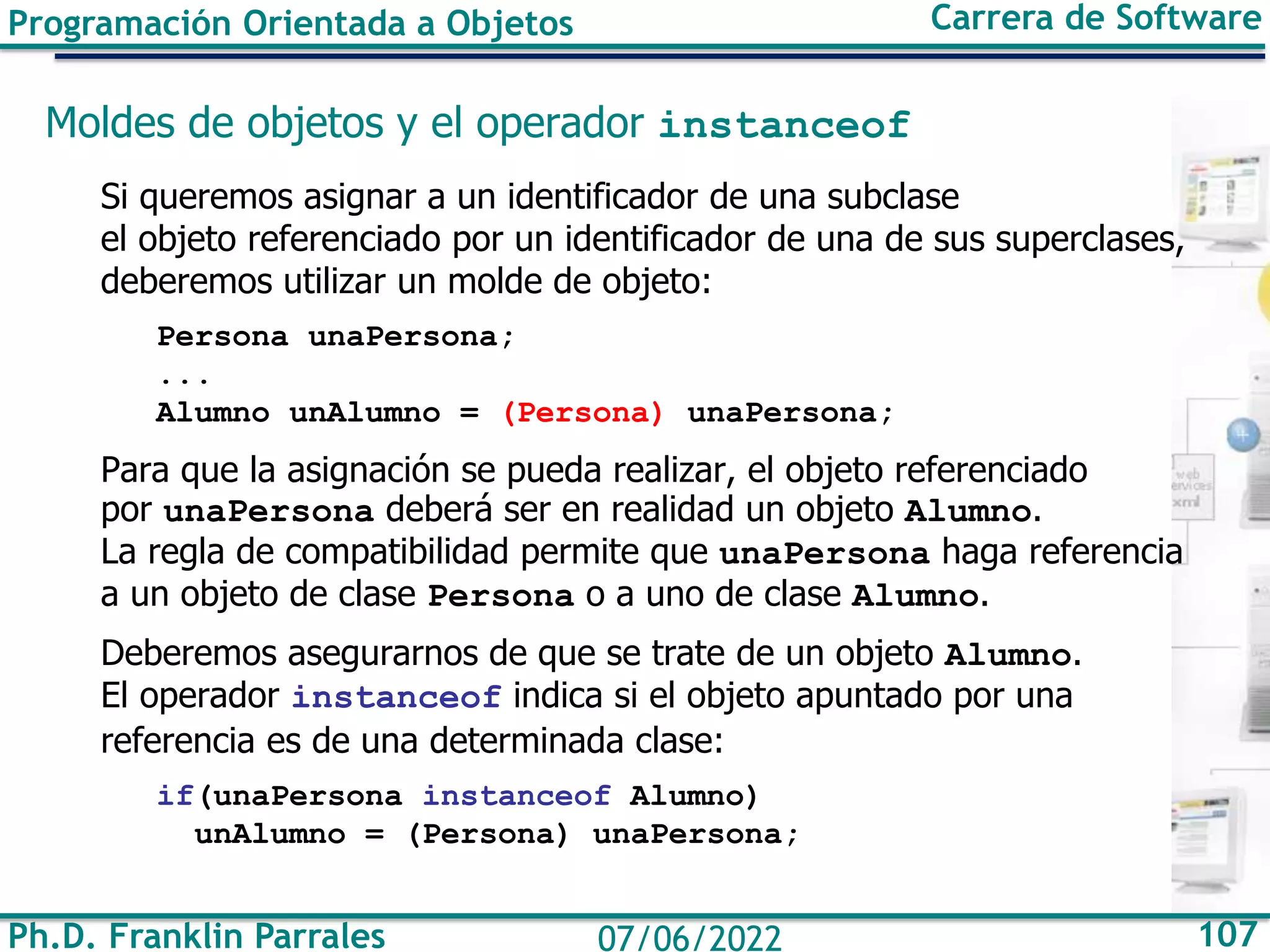 Ph.D. Franklin Parrales 107
07/06/2022
Programación Orientada a Objetos Carrera de Software
Moldes de objetos y el operador instanceof
Si queremos asignar a un identificador de una subclase
el objeto referenciado por un identificador de una de sus superclases,
deberemos utilizar un molde de objeto:
Persona unaPersona;
...
Alumno unAlumno = (Persona) unaPersona;
Para que la asignación se pueda realizar, el objeto referenciado
por unaPersona deberá ser en realidad un objeto Alumno.
La regla de compatibilidad permite que unaPersona haga referencia
a un objeto de clase Persona o a uno de clase Alumno.
Deberemos asegurarnos de que se trate de un objeto Alumno.
El operador instanceof indica si el objeto apuntado por una
referencia es de una determinada clase:
if(unaPersona instanceof Alumno)
unAlumno = (Persona) unaPersona;
 