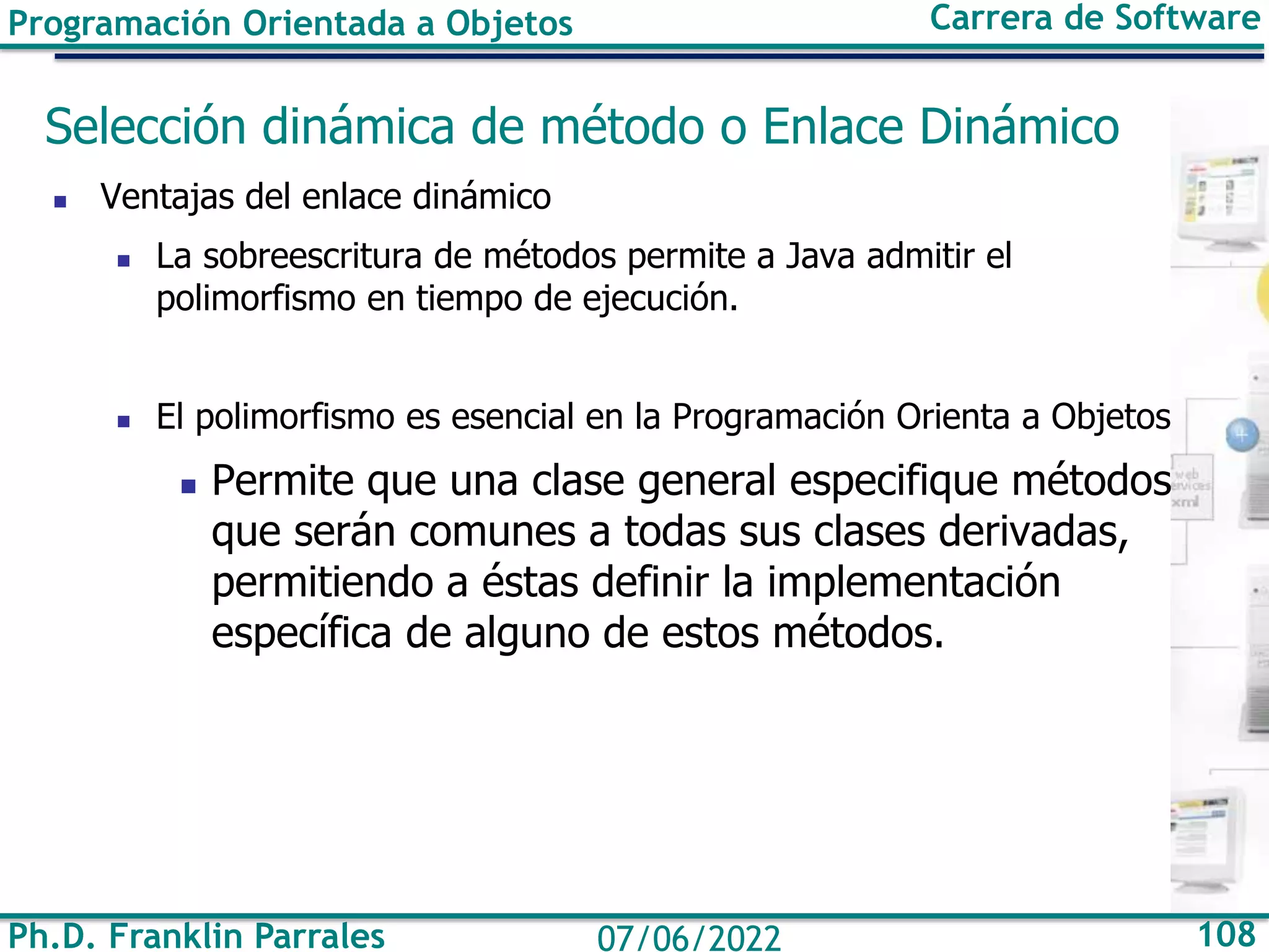 Ph.D. Franklin Parrales 108
07/06/2022
Programación Orientada a Objetos Carrera de Software
Selección dinámica de método o Enlace Dinámico
◼ Ventajas del enlace dinámico
◼ La sobreescritura de métodos permite a Java admitir el
polimorfismo en tiempo de ejecución.
◼ El polimorfismo es esencial en la Programación Orienta a Objetos
◼ Permite que una clase general especifique métodos
que serán comunes a todas sus clases derivadas,
permitiendo a éstas definir la implementación
específica de alguno de estos métodos.
 