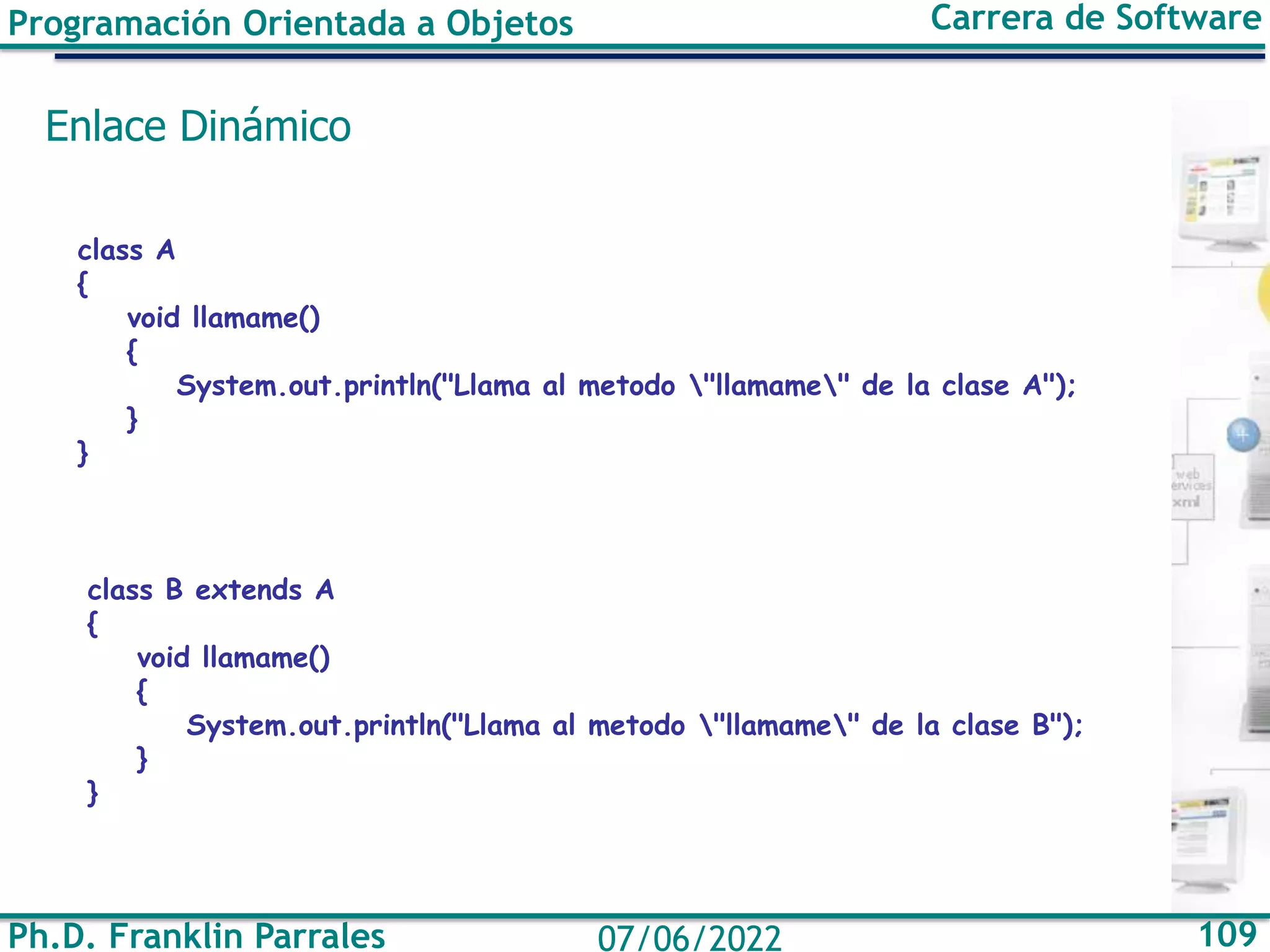 Ph.D. Franklin Parrales 109
07/06/2022
Programación Orientada a Objetos Carrera de Software
Enlace Dinámico
class A
{
void llamame()
{
System.out.println("Llama al metodo "llamame" de la clase A");
}
}
class B extends A
{
void llamame()
{
System.out.println("Llama al metodo "llamame" de la clase B");
}
}
 