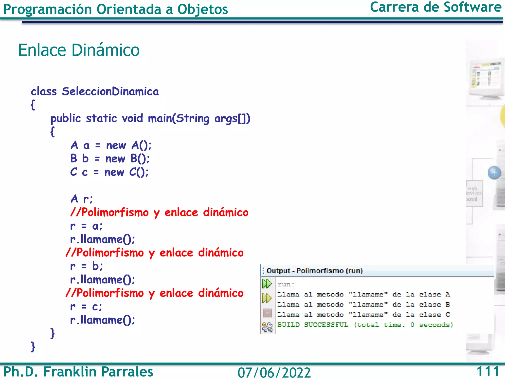 Ph.D. Franklin Parrales 111
07/06/2022
Programación Orientada a Objetos Carrera de Software
Enlace Dinámico
class SeleccionDinamica
{
public static void main(String args[])
{
A a = new A();
B b = new B();
C c = new C();
A r;
//Polimorfismo y enlace dinámico
r = a;
r.llamame();
//Polimorfismo y enlace dinámico
r = b;
r.llamame();
//Polimorfismo y enlace dinámico
r = c;
r.llamame();
}
}
 