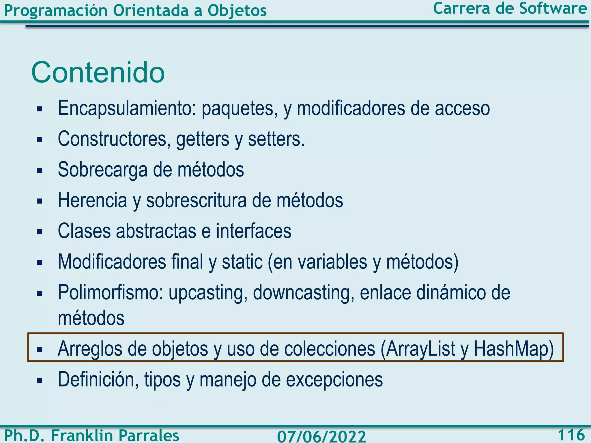 Programación Orientada a Objetos
Ph.D. Franklin Parrales
Carrera de Software
116
07/06/2022
Contenido
▪ Encapsulamiento: paquetes, y modificadores de acceso
▪ Constructores, getters y setters.
▪ Sobrecarga de métodos
▪ Herencia y sobrescritura de métodos
▪ Clases abstractas e interfaces
▪ Modificadores final y static (en variables y métodos)
▪ Polimorfismo: upcasting, downcasting, enlace dinámico de
métodos
▪ Arreglos de objetos y uso de colecciones (ArrayList y HashMap)
▪ Definición, tipos y manejo de excepciones
 