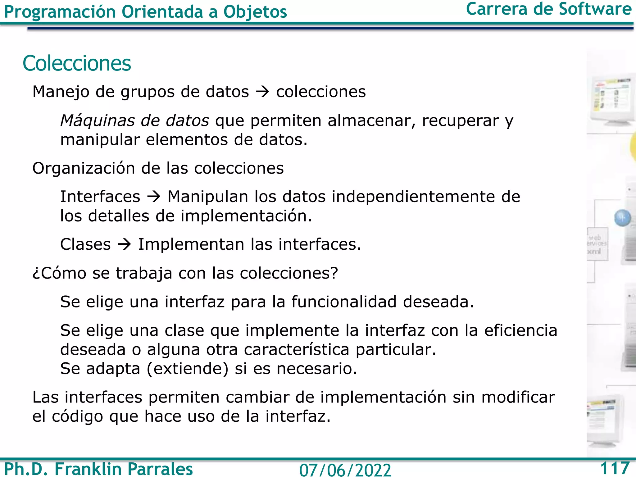 Ph.D. Franklin Parrales 117
07/06/2022
Programación Orientada a Objetos Carrera de Software
Colecciones
Manejo de grupos de datos → colecciones
Máquinas de datos que permiten almacenar, recuperar y
manipular elementos de datos.
Organización de las colecciones
Interfaces → Manipulan los datos independientemente de
los detalles de implementación.
Clases → Implementan las interfaces.
¿Cómo se trabaja con las colecciones?
Se elige una interfaz para la funcionalidad deseada.
Se elige una clase que implemente la interfaz con la eficiencia
deseada o alguna otra característica particular.
Se adapta (extiende) si es necesario.
Las interfaces permiten cambiar de implementación sin modificar
el código que hace uso de la interfaz.
 