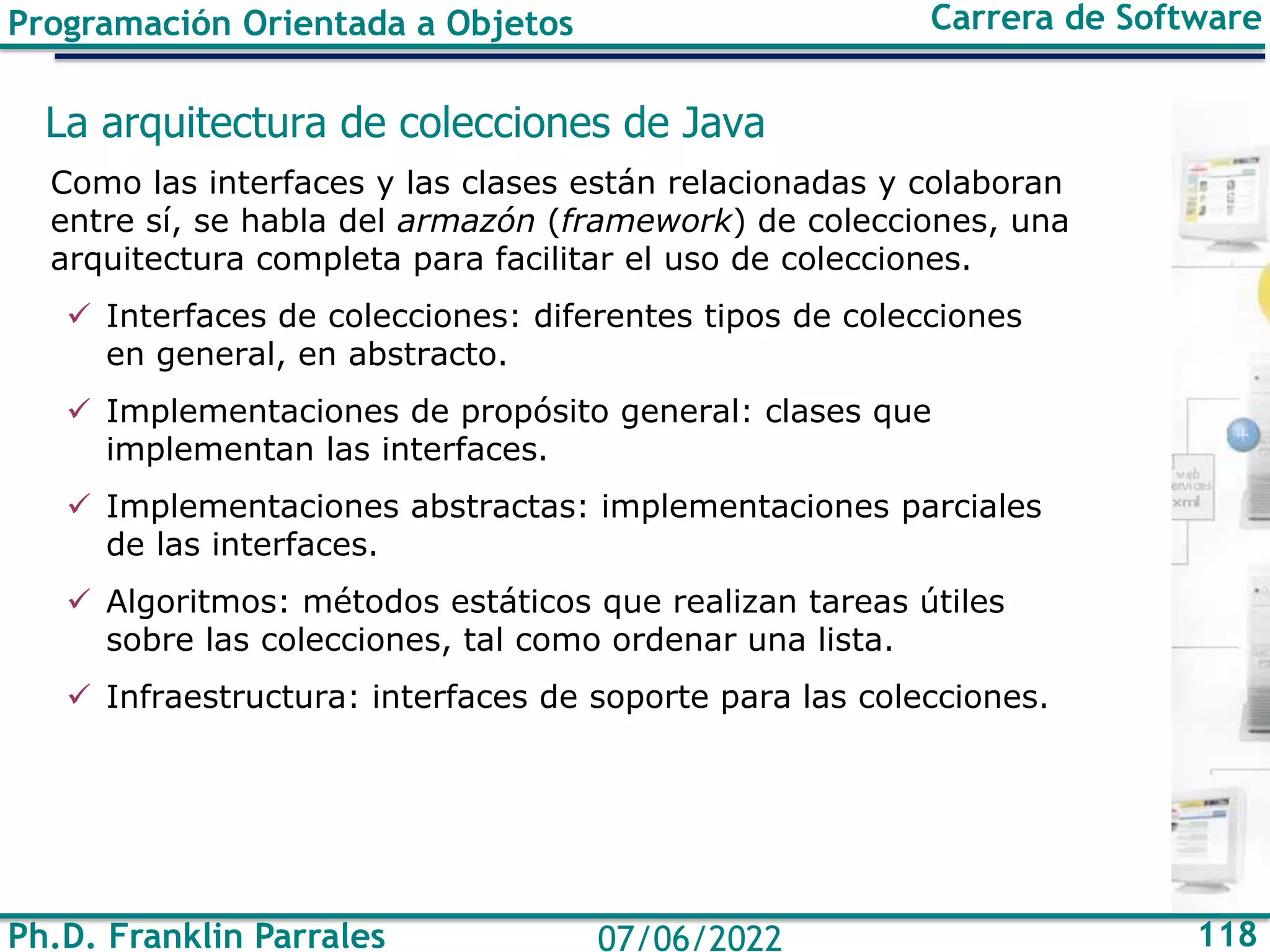 Ph.D. Franklin Parrales 118
07/06/2022
Programación Orientada a Objetos Carrera de Software
La arquitectura de colecciones de Java
Como las interfaces y las clases están relacionadas y colaboran
entre sí, se habla del armazón (framework) de colecciones, una
arquitectura completa para facilitar el uso de colecciones.
✓ Interfaces de colecciones: diferentes tipos de colecciones
en general, en abstracto.
✓ Implementaciones de propósito general: clases que
implementan las interfaces.
✓ Implementaciones abstractas: implementaciones parciales
de las interfaces.
✓ Algoritmos: métodos estáticos que realizan tareas útiles
sobre las colecciones, tal como ordenar una lista.
✓ Infraestructura: interfaces de soporte para las colecciones.
 