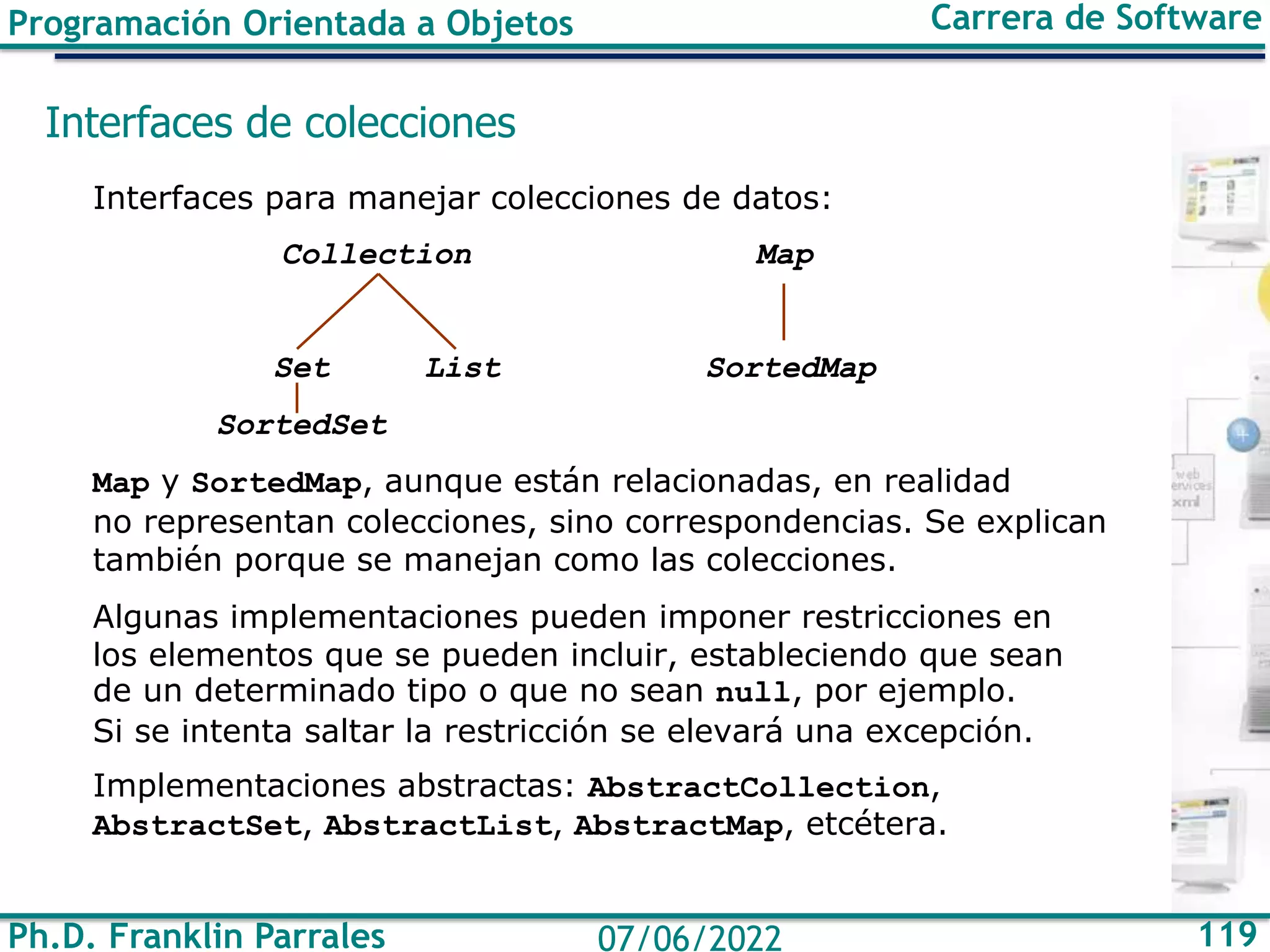 Ph.D. Franklin Parrales 119
07/06/2022
Programación Orientada a Objetos Carrera de Software
Interfaces de colecciones
Interfaces para manejar colecciones de datos:
Collection Map
Set List SortedMap
SortedSet
Map y SortedMap, aunque están relacionadas, en realidad
no representan colecciones, sino correspondencias. Se explican
también porque se manejan como las colecciones.
Algunas implementaciones pueden imponer restricciones en
los elementos que se pueden incluir, estableciendo que sean
de un determinado tipo o que no sean null, por ejemplo.
Si se intenta saltar la restricción se elevará una excepción.
Implementaciones abstractas: AbstractCollection,
AbstractSet, AbstractList, AbstractMap, etcétera.
 