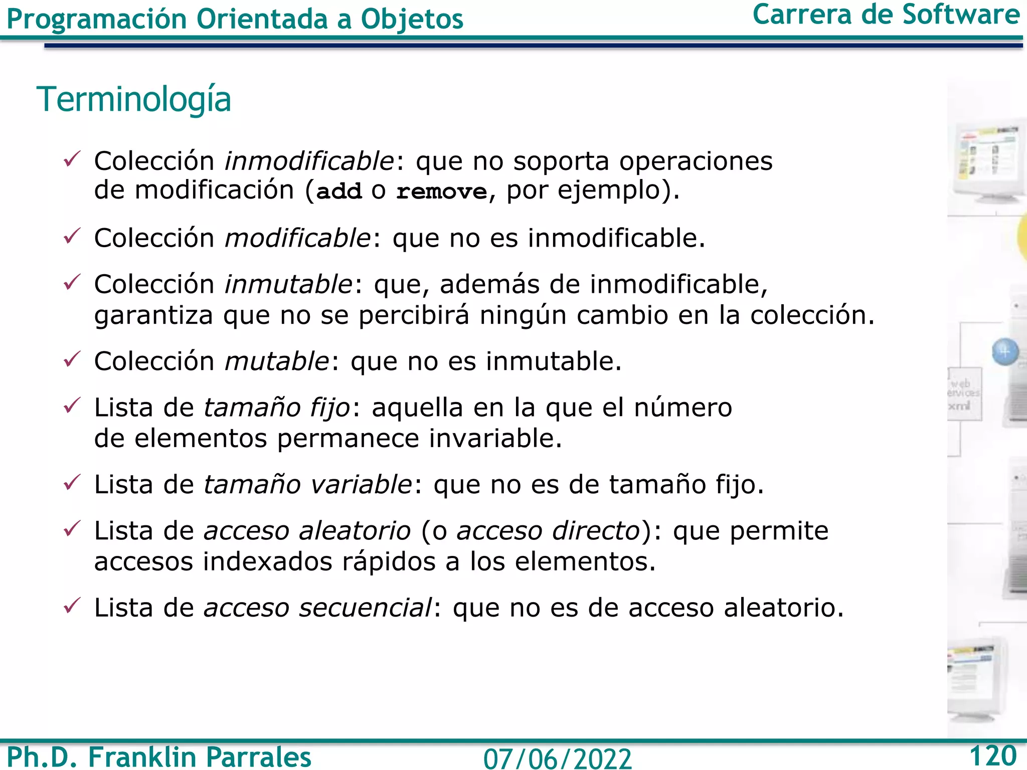 Ph.D. Franklin Parrales 120
07/06/2022
Programación Orientada a Objetos Carrera de Software
Terminología
✓ Colección inmodificable: que no soporta operaciones
de modificación (add o remove, por ejemplo).
✓ Colección modificable: que no es inmodificable.
✓ Colección inmutable: que, además de inmodificable,
garantiza que no se percibirá ningún cambio en la colección.
✓ Colección mutable: que no es inmutable.
✓ Lista de tamaño fijo: aquella en la que el número
de elementos permanece invariable.
✓ Lista de tamaño variable: que no es de tamaño fijo.
✓ Lista de acceso aleatorio (o acceso directo): que permite
accesos indexados rápidos a los elementos.
✓ Lista de acceso secuencial: que no es de acceso aleatorio.
 