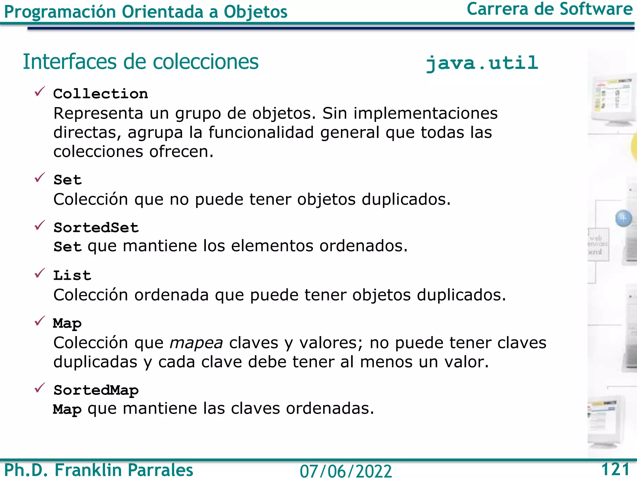 Ph.D. Franklin Parrales 121
07/06/2022
Programación Orientada a Objetos Carrera de Software
Interfaces de colecciones java.util
✓ Collection
Representa un grupo de objetos. Sin implementaciones
directas, agrupa la funcionalidad general que todas las
colecciones ofrecen.
✓ Set
Colección que no puede tener objetos duplicados.
✓ SortedSet
Set que mantiene los elementos ordenados.
✓ List
Colección ordenada que puede tener objetos duplicados.
✓ Map
Colección que mapea claves y valores; no puede tener claves
duplicadas y cada clave debe tener al menos un valor.
✓ SortedMap
Map que mantiene las claves ordenadas.
 