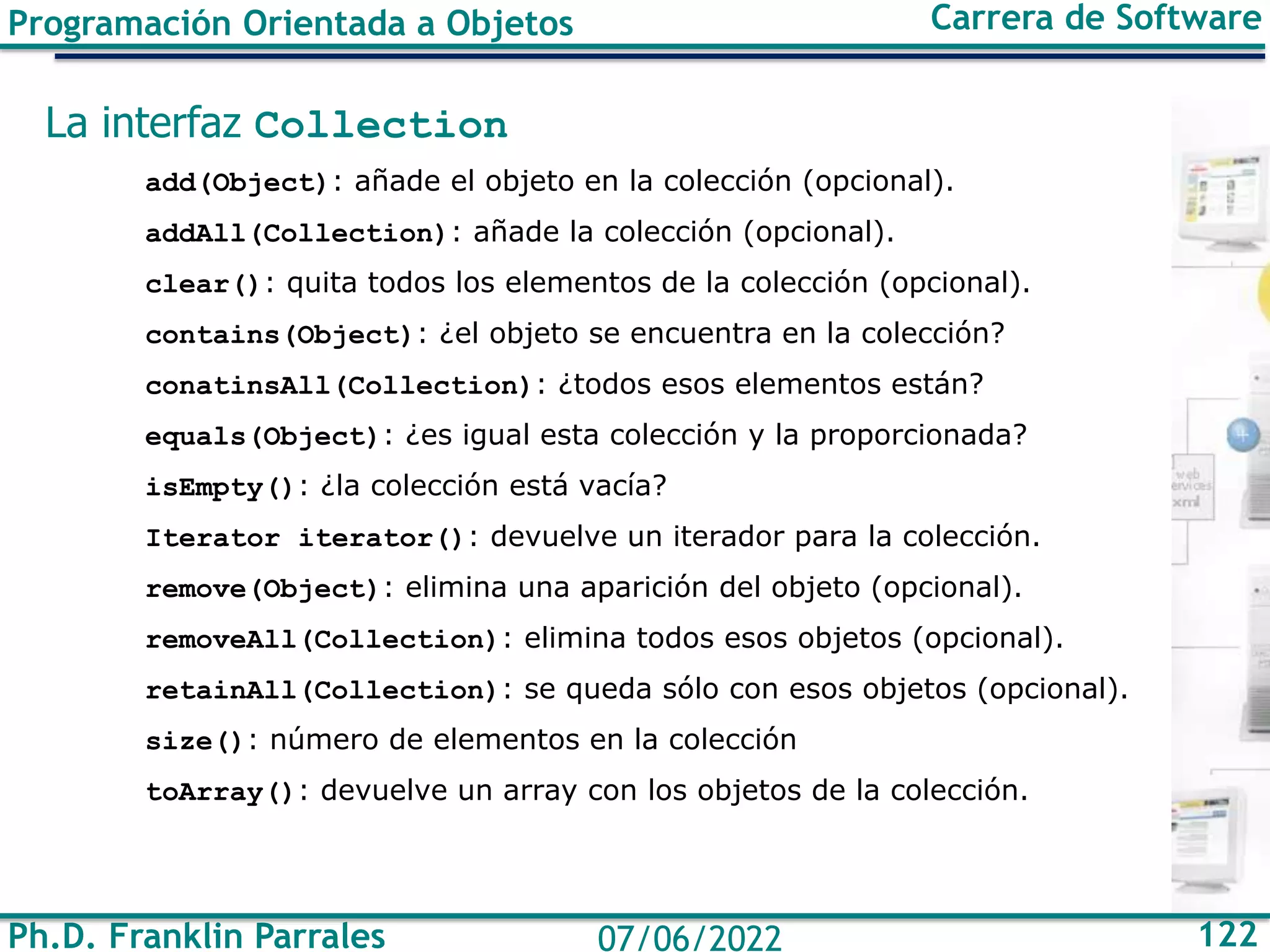 Ph.D. Franklin Parrales 122
07/06/2022
Programación Orientada a Objetos Carrera de Software
La interfaz Collection
add(Object): añade el objeto en la colección (opcional).
addAll(Collection): añade la colección (opcional).
clear(): quita todos los elementos de la colección (opcional).
contains(Object): ¿el objeto se encuentra en la colección?
conatinsAll(Collection): ¿todos esos elementos están?
equals(Object): ¿es igual esta colección y la proporcionada?
isEmpty(): ¿la colección está vacía?
Iterator iterator(): devuelve un iterador para la colección.
remove(Object): elimina una aparición del objeto (opcional).
removeAll(Collection): elimina todos esos objetos (opcional).
retainAll(Collection): se queda sólo con esos objetos (opcional).
size(): número de elementos en la colección
toArray(): devuelve un array con los objetos de la colección.
 