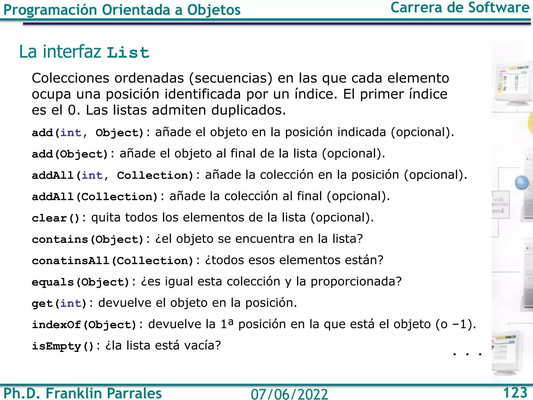 Ph.D. Franklin Parrales 123
07/06/2022
Programación Orientada a Objetos Carrera de Software
La interfaz List
Colecciones ordenadas (secuencias) en las que cada elemento
ocupa una posición identificada por un índice. El primer índice
es el 0. Las listas admiten duplicados.
add(int, Object): añade el objeto en la posición indicada (opcional).
add(Object): añade el objeto al final de la lista (opcional).
addAll(int, Collection): añade la colección en la posición (opcional).
addAll(Collection): añade la colección al final (opcional).
clear(): quita todos los elementos de la lista (opcional).
contains(Object): ¿el objeto se encuentra en la lista?
conatinsAll(Collection): ¿todos esos elementos están?
equals(Object): ¿es igual esta colección y la proporcionada?
get(int): devuelve el objeto en la posición.
indexOf(Object): devuelve la 1ª posición en la que está el objeto (o –1).
isEmpty(): ¿la lista está vacía? . . .
 