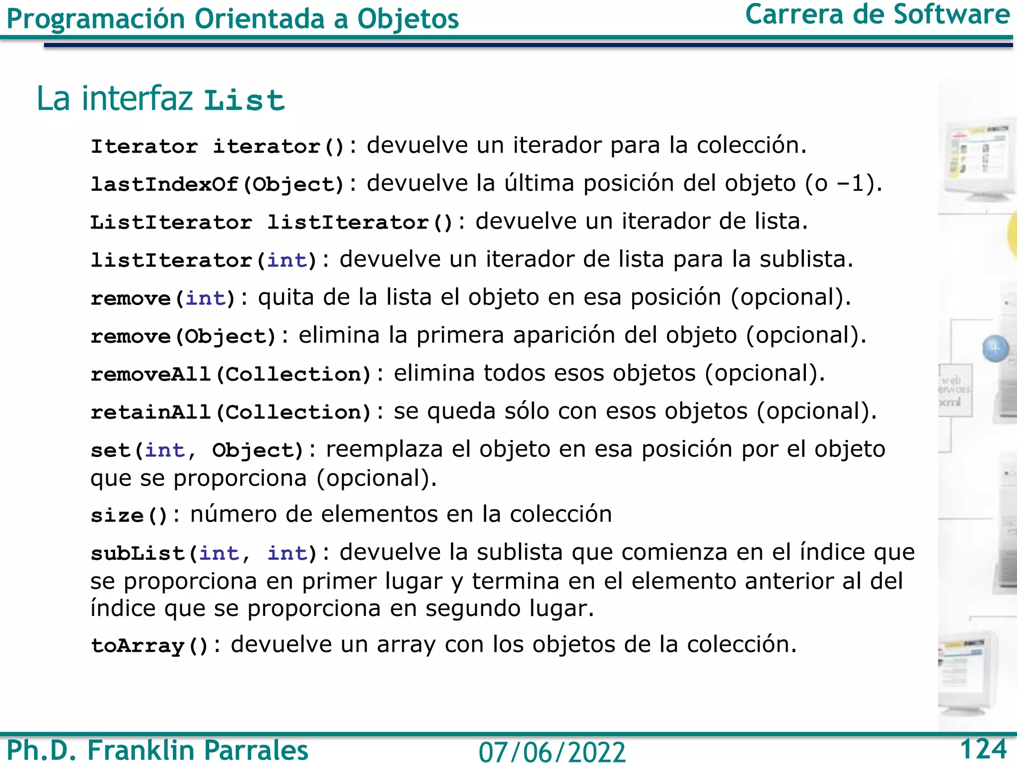 Ph.D. Franklin Parrales 124
07/06/2022
Programación Orientada a Objetos Carrera de Software
La interfaz List
Iterator iterator(): devuelve un iterador para la colección.
lastIndexOf(Object): devuelve la última posición del objeto (o –1).
ListIterator listIterator(): devuelve un iterador de lista.
listIterator(int): devuelve un iterador de lista para la sublista.
remove(int): quita de la lista el objeto en esa posición (opcional).
remove(Object): elimina la primera aparición del objeto (opcional).
removeAll(Collection): elimina todos esos objetos (opcional).
retainAll(Collection): se queda sólo con esos objetos (opcional).
set(int, Object): reemplaza el objeto en esa posición por el objeto
que se proporciona (opcional).
size(): número de elementos en la colección
subList(int, int): devuelve la sublista que comienza en el índice que
se proporciona en primer lugar y termina en el elemento anterior al del
índice que se proporciona en segundo lugar.
toArray(): devuelve un array con los objetos de la colección.
 