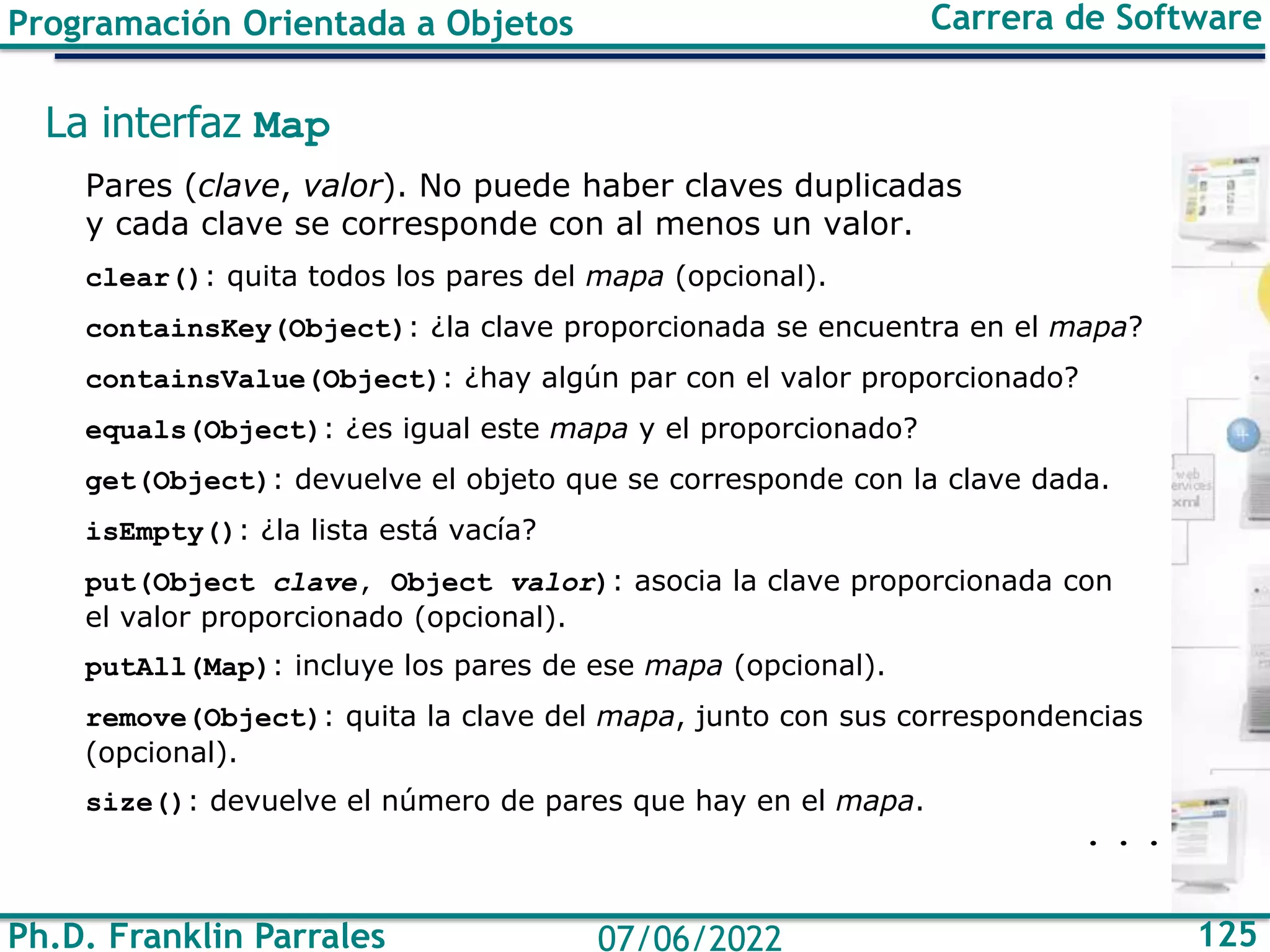 Ph.D. Franklin Parrales 125
07/06/2022
Programación Orientada a Objetos Carrera de Software
La interfaz Map
Pares (clave, valor). No puede haber claves duplicadas
y cada clave se corresponde con al menos un valor.
clear(): quita todos los pares del mapa (opcional).
containsKey(Object): ¿la clave proporcionada se encuentra en el mapa?
containsValue(Object): ¿hay algún par con el valor proporcionado?
equals(Object): ¿es igual este mapa y el proporcionado?
get(Object): devuelve el objeto que se corresponde con la clave dada.
isEmpty(): ¿la lista está vacía?
put(Object clave, Object valor): asocia la clave proporcionada con
el valor proporcionado (opcional).
putAll(Map): incluye los pares de ese mapa (opcional).
remove(Object): quita la clave del mapa, junto con sus correspondencias
(opcional).
size(): devuelve el número de pares que hay en el mapa.
. . .
 