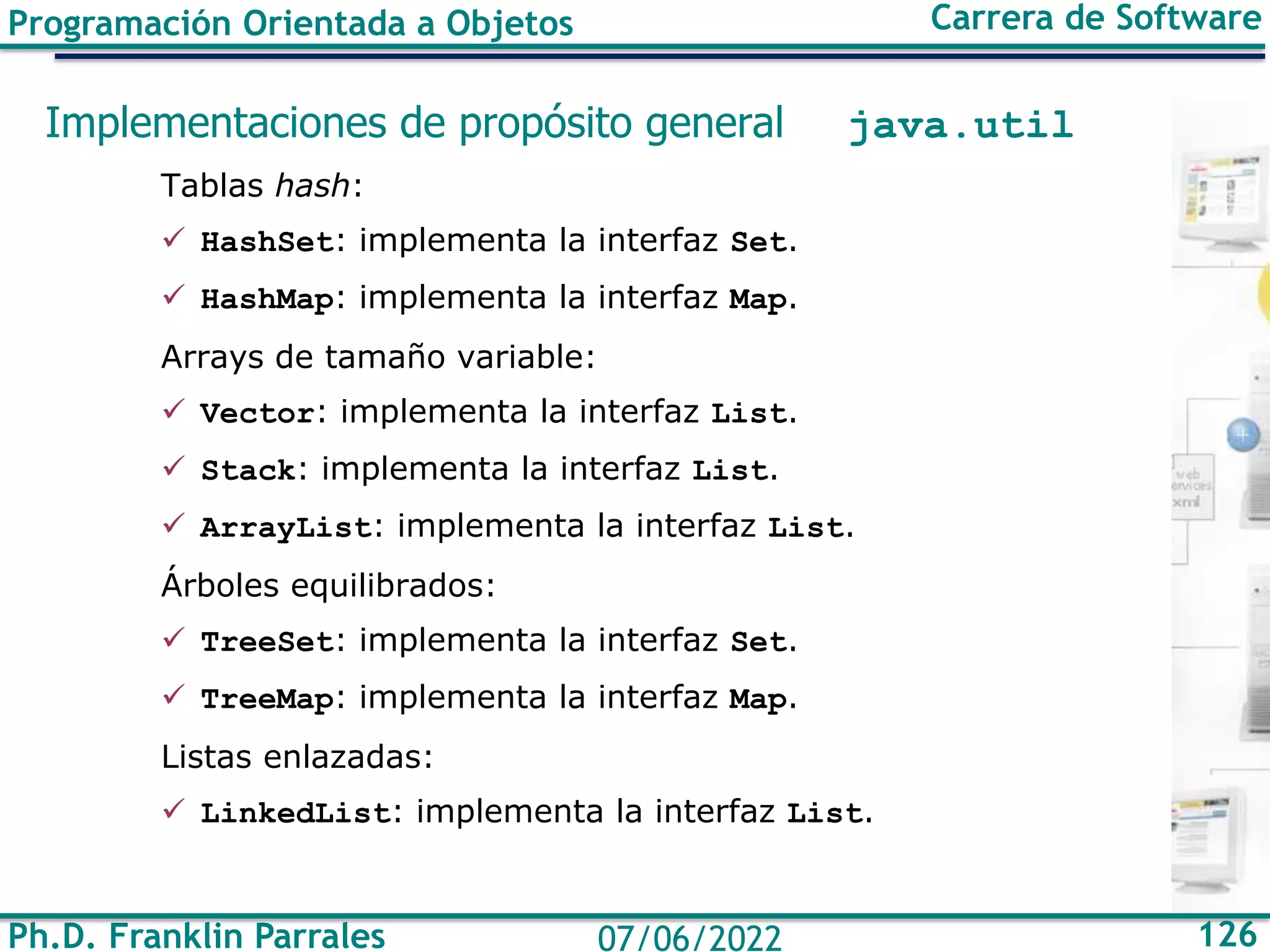 Ph.D. Franklin Parrales 126
07/06/2022
Programación Orientada a Objetos Carrera de Software
Implementaciones de propósito general java.util
Tablas hash:
✓ HashSet: implementa la interfaz Set.
✓ HashMap: implementa la interfaz Map.
Arrays de tamaño variable:
✓ Vector: implementa la interfaz List.
✓ Stack: implementa la interfaz List.
✓ ArrayList: implementa la interfaz List.
Árboles equilibrados:
✓ TreeSet: implementa la interfaz Set.
✓ TreeMap: implementa la interfaz Map.
Listas enlazadas:
✓ LinkedList: implementa la interfaz List.
 