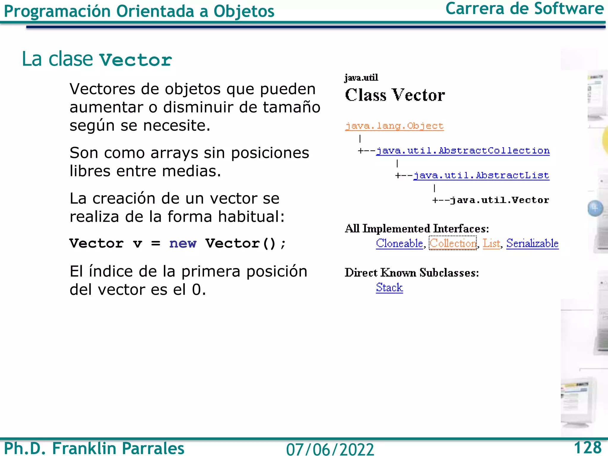 Ph.D. Franklin Parrales 128
07/06/2022
Programación Orientada a Objetos Carrera de Software
La clase Vector
Vectores de objetos que pueden
aumentar o disminuir de tamaño
según se necesite.
Son como arrays sin posiciones
libres entre medias.
La creación de un vector se
realiza de la forma habitual:
Vector v = new Vector();
El índice de la primera posición
del vector es el 0.
 
