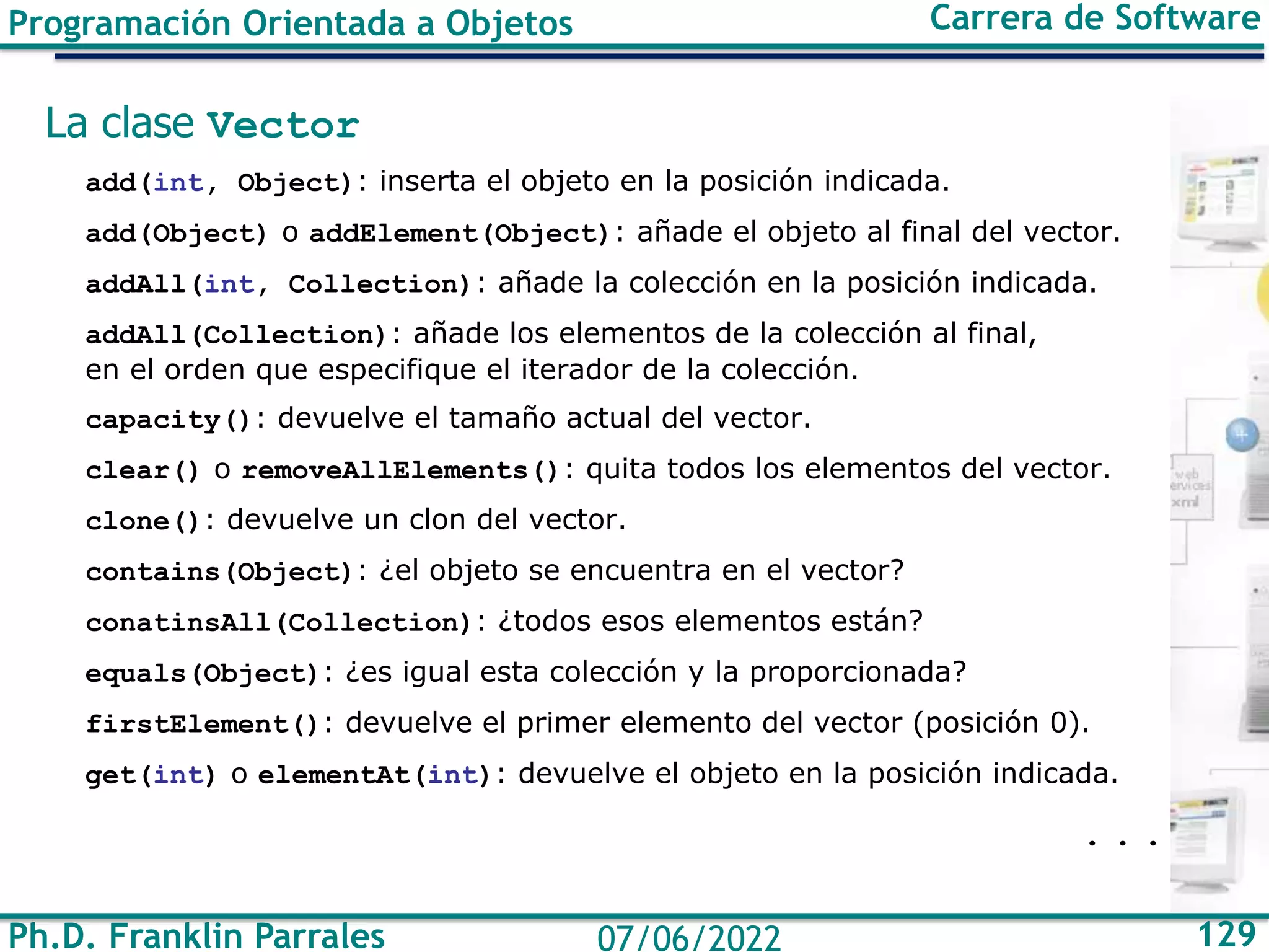Ph.D. Franklin Parrales 129
07/06/2022
Programación Orientada a Objetos Carrera de Software
La clase Vector
add(int, Object): inserta el objeto en la posición indicada.
add(Object) o addElement(Object): añade el objeto al final del vector.
addAll(int, Collection): añade la colección en la posición indicada.
addAll(Collection): añade los elementos de la colección al final,
en el orden que especifique el iterador de la colección.
capacity(): devuelve el tamaño actual del vector.
clear() o removeAllElements(): quita todos los elementos del vector.
clone(): devuelve un clon del vector.
contains(Object): ¿el objeto se encuentra en el vector?
conatinsAll(Collection): ¿todos esos elementos están?
equals(Object): ¿es igual esta colección y la proporcionada?
firstElement(): devuelve el primer elemento del vector (posición 0).
get(int) o elementAt(int): devuelve el objeto en la posición indicada.
. . .
 