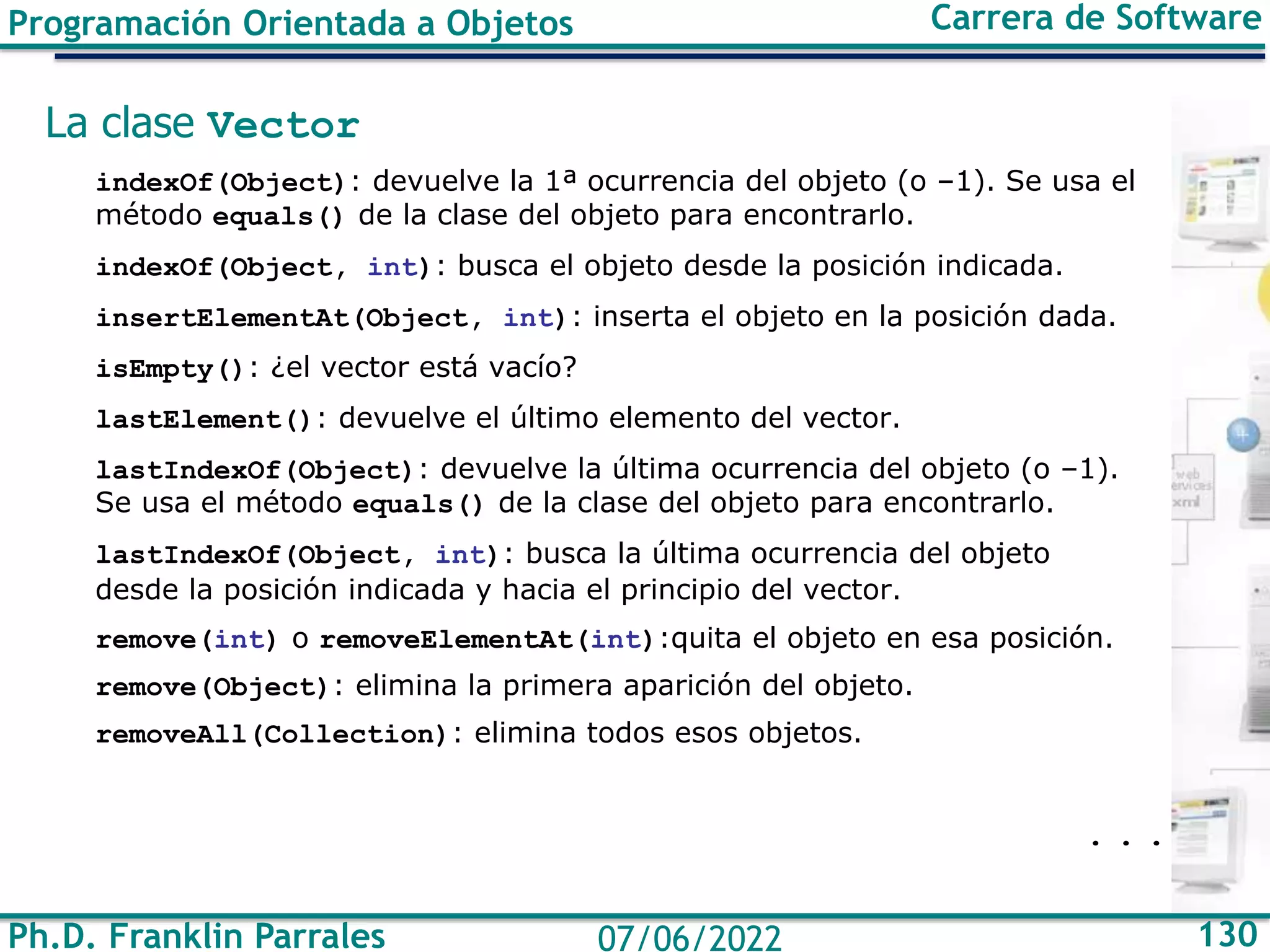 Ph.D. Franklin Parrales 130
07/06/2022
Programación Orientada a Objetos Carrera de Software
La clase Vector
indexOf(Object): devuelve la 1ª ocurrencia del objeto (o –1). Se usa el
método equals() de la clase del objeto para encontrarlo.
indexOf(Object, int): busca el objeto desde la posición indicada.
insertElementAt(Object, int): inserta el objeto en la posición dada.
isEmpty(): ¿el vector está vacío?
lastElement(): devuelve el último elemento del vector.
lastIndexOf(Object): devuelve la última ocurrencia del objeto (o –1).
Se usa el método equals() de la clase del objeto para encontrarlo.
lastIndexOf(Object, int): busca la última ocurrencia del objeto
desde la posición indicada y hacia el principio del vector.
remove(int) o removeElementAt(int):quita el objeto en esa posición.
remove(Object): elimina la primera aparición del objeto.
removeAll(Collection): elimina todos esos objetos.
. . .
 