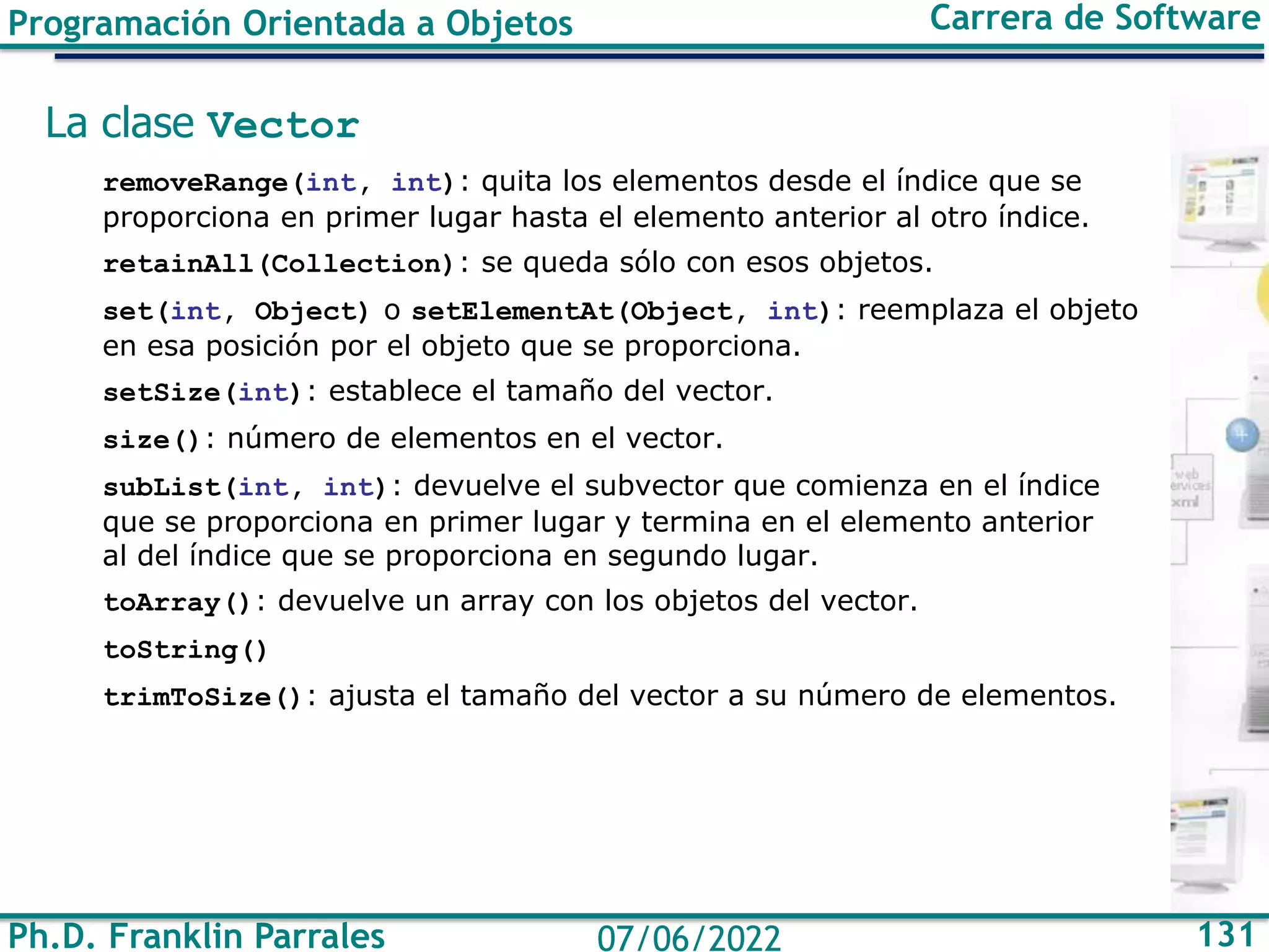 Ph.D. Franklin Parrales 131
07/06/2022
Programación Orientada a Objetos Carrera de Software
La clase Vector
removeRange(int, int): quita los elementos desde el índice que se
proporciona en primer lugar hasta el elemento anterior al otro índice.
retainAll(Collection): se queda sólo con esos objetos.
set(int, Object) o setElementAt(Object, int): reemplaza el objeto
en esa posición por el objeto que se proporciona.
setSize(int): establece el tamaño del vector.
size(): número de elementos en el vector.
subList(int, int): devuelve el subvector que comienza en el índice
que se proporciona en primer lugar y termina en el elemento anterior
al del índice que se proporciona en segundo lugar.
toArray(): devuelve un array con los objetos del vector.
toString()
trimToSize(): ajusta el tamaño del vector a su número de elementos.
 