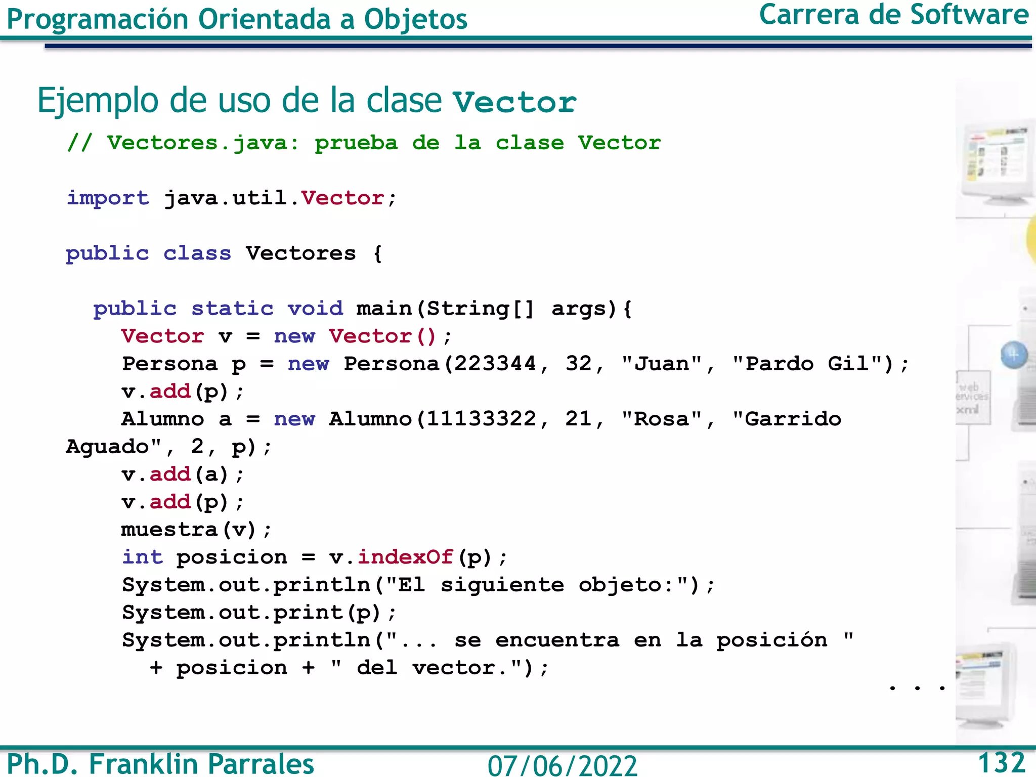 Ph.D. Franklin Parrales 132
07/06/2022
Programación Orientada a Objetos Carrera de Software
Ejemplo de uso de la clase Vector
// Vectores.java: prueba de la clase Vector
import java.util.Vector;
public class Vectores {
public static void main(String[] args){
Vector v = new Vector();
Persona p = new Persona(223344, 32, "Juan", "Pardo Gil");
v.add(p);
Alumno a = new Alumno(11133322, 21, "Rosa", "Garrido
Aguado", 2, p);
v.add(a);
v.add(p);
muestra(v);
int posicion = v.indexOf(p);
System.out.println("El siguiente objeto:");
System.out.print(p);
System.out.println("... se encuentra en la posición "
+ posicion + " del vector.");
. . .
 
