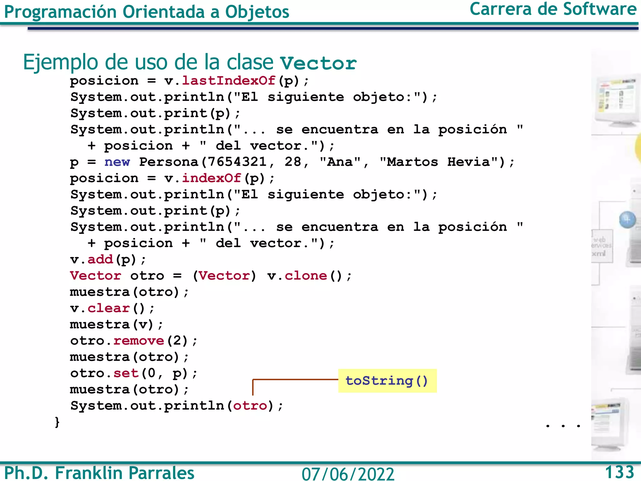 Ph.D. Franklin Parrales 133
07/06/2022
Programación Orientada a Objetos Carrera de Software
Ejemplo de uso de la clase Vector
posicion = v.lastIndexOf(p);
System.out.println("El siguiente objeto:");
System.out.print(p);
System.out.println("... se encuentra en la posición "
+ posicion + " del vector.");
p = new Persona(7654321, 28, "Ana", "Martos Hevia");
posicion = v.indexOf(p);
System.out.println("El siguiente objeto:");
System.out.print(p);
System.out.println("... se encuentra en la posición "
+ posicion + " del vector.");
v.add(p);
Vector otro = (Vector) v.clone();
muestra(otro);
v.clear();
muestra(v);
otro.remove(2);
muestra(otro);
otro.set(0, p);
muestra(otro);
System.out.println(otro);
} . . .
toString()
 