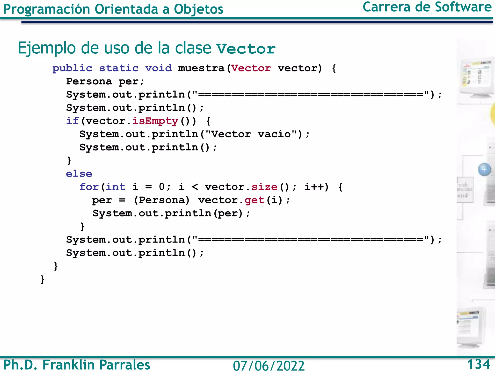 Ph.D. Franklin Parrales 134
07/06/2022
Programación Orientada a Objetos Carrera de Software
Ejemplo de uso de la clase Vector
public static void muestra(Vector vector) {
Persona per;
System.out.println("==================================");
System.out.println();
if(vector.isEmpty()) {
System.out.println("Vector vacío");
System.out.println();
}
else
for(int i = 0; i < vector.size(); i++) {
per = (Persona) vector.get(i);
System.out.println(per);
}
System.out.println("==================================");
System.out.println();
}
}
 