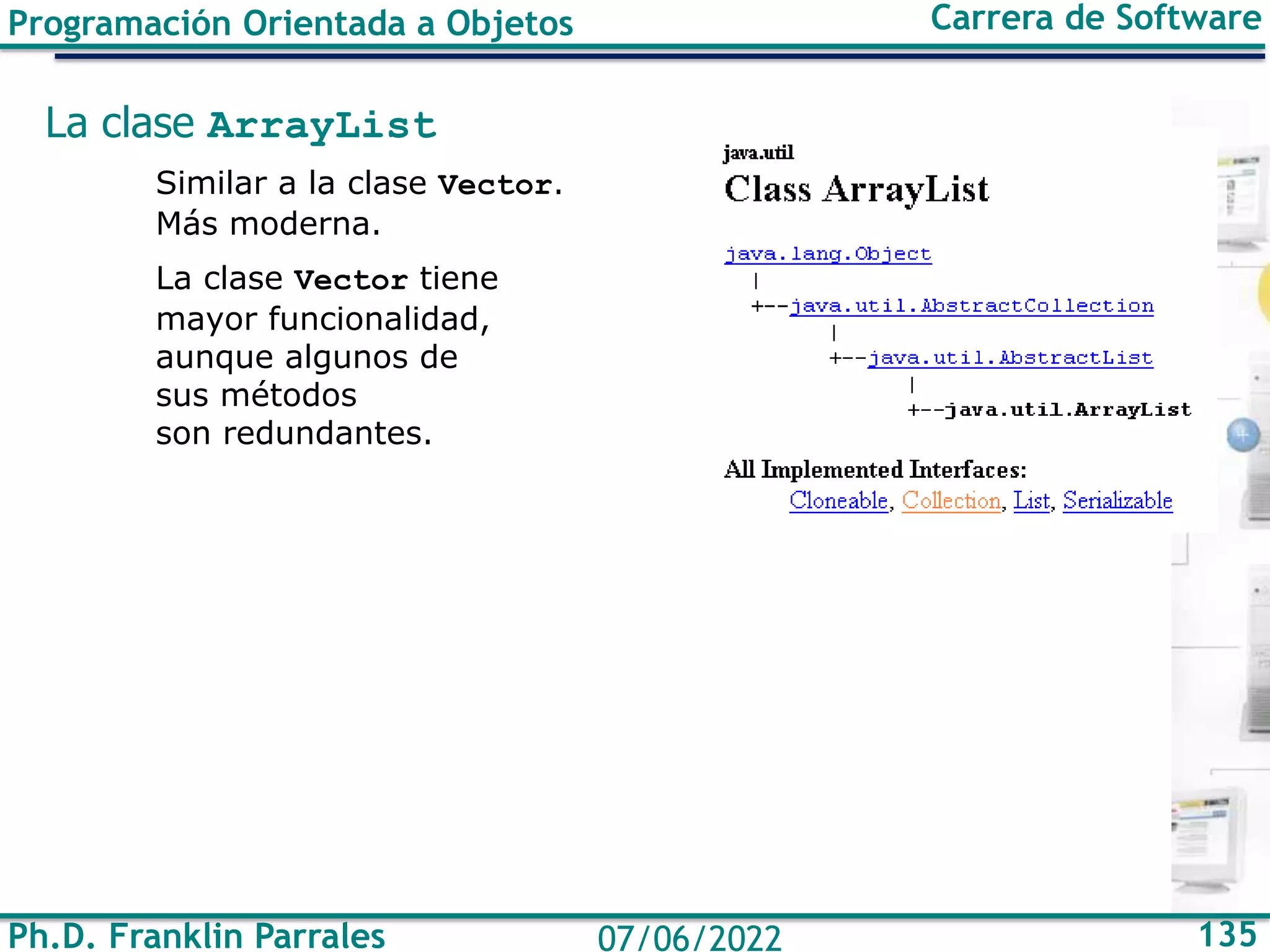 Ph.D. Franklin Parrales 135
07/06/2022
Programación Orientada a Objetos Carrera de Software
La clase ArrayList
Similar a la clase Vector.
Más moderna.
La clase Vector tiene
mayor funcionalidad,
aunque algunos de
sus métodos
son redundantes.
 