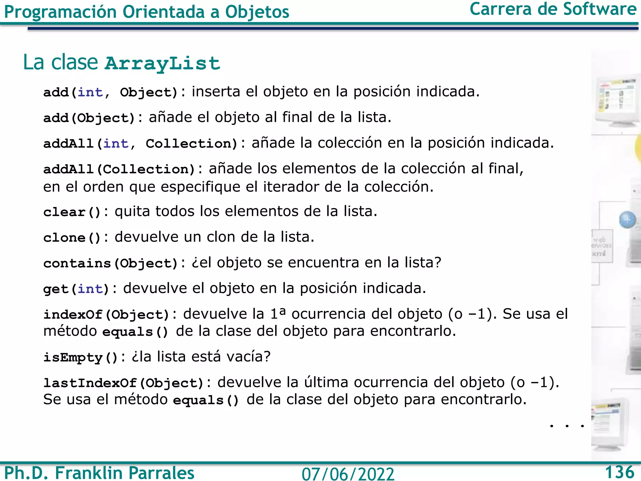 Ph.D. Franklin Parrales 136
07/06/2022
Programación Orientada a Objetos Carrera de Software
La clase ArrayList
add(int, Object): inserta el objeto en la posición indicada.
add(Object): añade el objeto al final de la lista.
addAll(int, Collection): añade la colección en la posición indicada.
addAll(Collection): añade los elementos de la colección al final,
en el orden que especifique el iterador de la colección.
clear(): quita todos los elementos de la lista.
clone(): devuelve un clon de la lista.
contains(Object): ¿el objeto se encuentra en la lista?
get(int): devuelve el objeto en la posición indicada.
indexOf(Object): devuelve la 1ª ocurrencia del objeto (o –1). Se usa el
método equals() de la clase del objeto para encontrarlo.
isEmpty(): ¿la lista está vacía?
lastIndexOf(Object): devuelve la última ocurrencia del objeto (o –1).
Se usa el método equals() de la clase del objeto para encontrarlo.
. . .
 