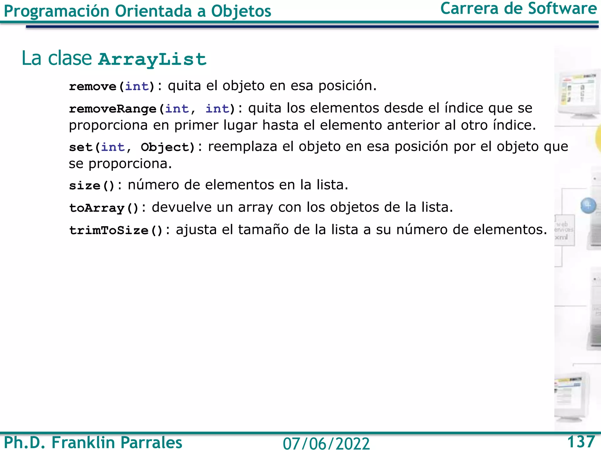Ph.D. Franklin Parrales 137
07/06/2022
Programación Orientada a Objetos Carrera de Software
La clase ArrayList
remove(int): quita el objeto en esa posición.
removeRange(int, int): quita los elementos desde el índice que se
proporciona en primer lugar hasta el elemento anterior al otro índice.
set(int, Object): reemplaza el objeto en esa posición por el objeto que
se proporciona.
size(): número de elementos en la lista.
toArray(): devuelve un array con los objetos de la lista.
trimToSize(): ajusta el tamaño de la lista a su número de elementos.
 