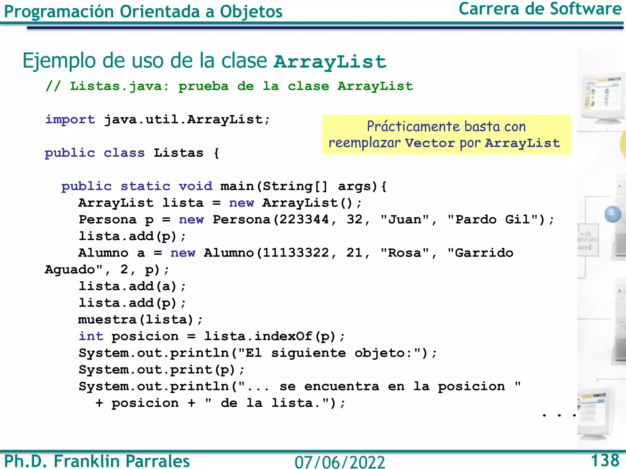 Ph.D. Franklin Parrales 138
07/06/2022
Programación Orientada a Objetos Carrera de Software
Ejemplo de uso de la clase ArrayList
// Listas.java: prueba de la clase ArrayList
import java.util.ArrayList;
public class Listas {
public static void main(String[] args){
ArrayList lista = new ArrayList();
Persona p = new Persona(223344, 32, "Juan", "Pardo Gil");
lista.add(p);
Alumno a = new Alumno(11133322, 21, "Rosa", "Garrido
Aguado", 2, p);
lista.add(a);
lista.add(p);
muestra(lista);
int posicion = lista.indexOf(p);
System.out.println("El siguiente objeto:");
System.out.print(p);
System.out.println("... se encuentra en la posicion "
+ posicion + " de la lista.");
. . .
Prácticamente basta con
reemplazar Vector por ArrayList
 