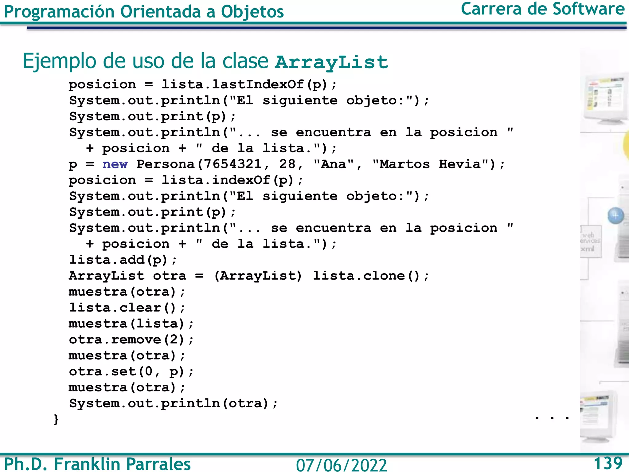 Ph.D. Franklin Parrales 139
07/06/2022
Programación Orientada a Objetos Carrera de Software
Ejemplo de uso de la clase ArrayList
posicion = lista.lastIndexOf(p);
System.out.println("El siguiente objeto:");
System.out.print(p);
System.out.println("... se encuentra en la posicion "
+ posicion + " de la lista.");
p = new Persona(7654321, 28, "Ana", "Martos Hevia");
posicion = lista.indexOf(p);
System.out.println("El siguiente objeto:");
System.out.print(p);
System.out.println("... se encuentra en la posicion "
+ posicion + " de la lista.");
lista.add(p);
ArrayList otra = (ArrayList) lista.clone();
muestra(otra);
lista.clear();
muestra(lista);
otra.remove(2);
muestra(otra);
otra.set(0, p);
muestra(otra);
System.out.println(otra);
} . . .
 