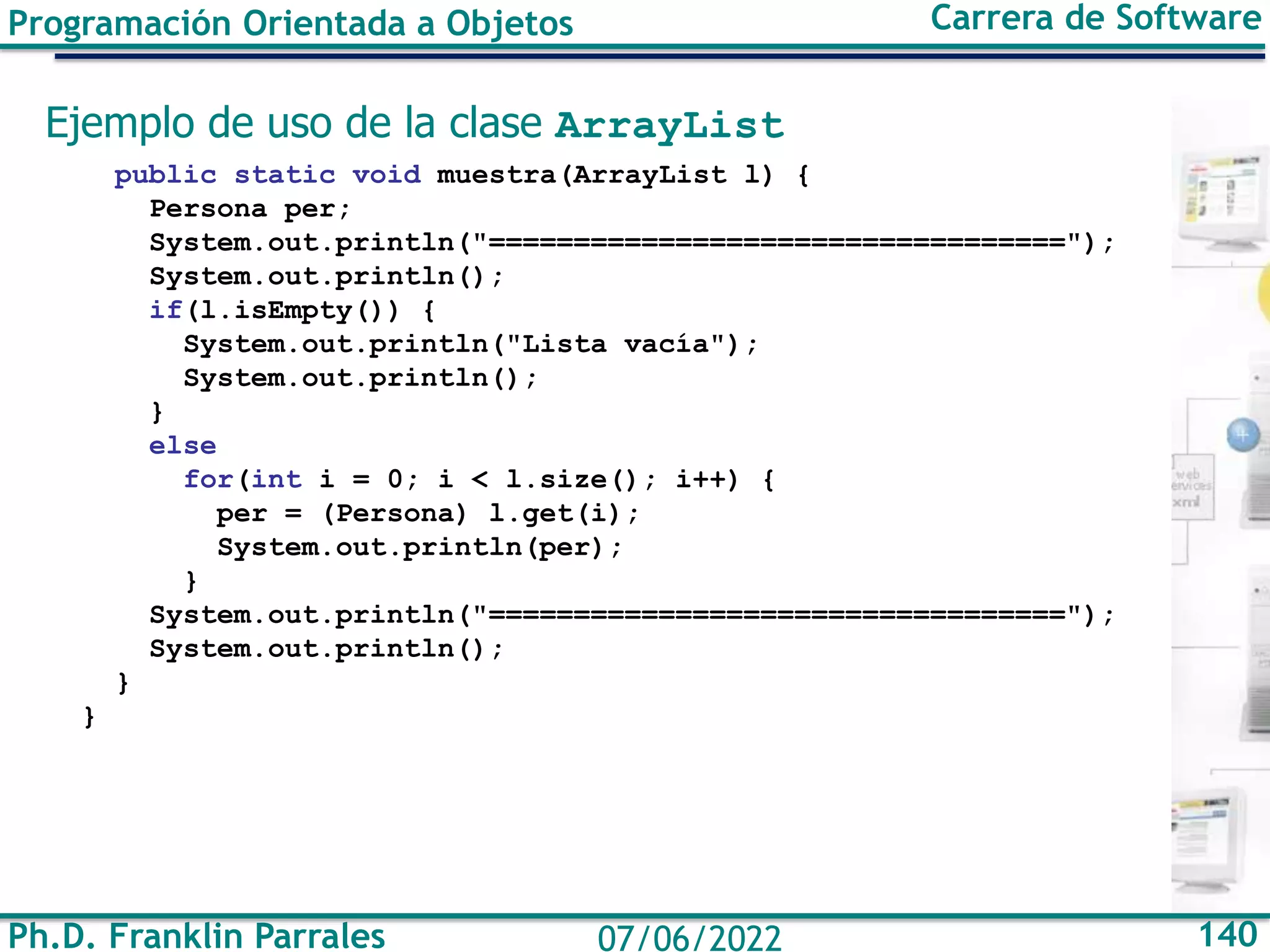 Ph.D. Franklin Parrales 140
07/06/2022
Programación Orientada a Objetos Carrera de Software
Ejemplo de uso de la clase ArrayList
public static void muestra(ArrayList l) {
Persona per;
System.out.println("==================================");
System.out.println();
if(l.isEmpty()) {
System.out.println("Lista vacía");
System.out.println();
}
else
for(int i = 0; i < l.size(); i++) {
per = (Persona) l.get(i);
System.out.println(per);
}
System.out.println("==================================");
System.out.println();
}
}
 