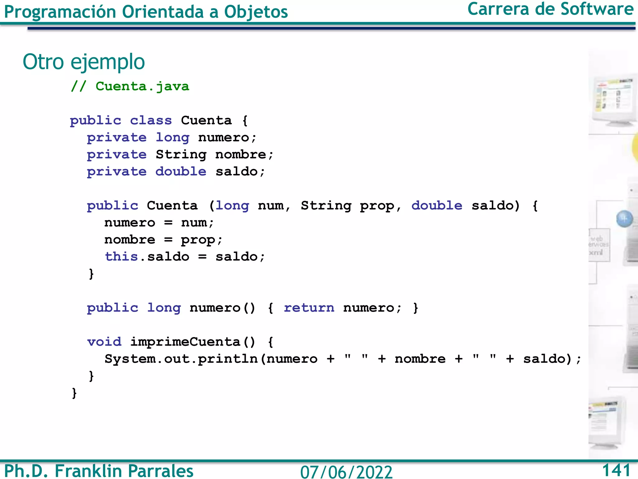 Ph.D. Franklin Parrales 141
07/06/2022
Programación Orientada a Objetos Carrera de Software
Otro ejemplo
// Cuenta.java
public class Cuenta {
private long numero;
private String nombre;
private double saldo;
public Cuenta (long num, String prop, double saldo) {
numero = num;
nombre = prop;
this.saldo = saldo;
}
public long numero() { return numero; }
void imprimeCuenta() {
System.out.println(numero + " " + nombre + " " + saldo);
}
}
 
