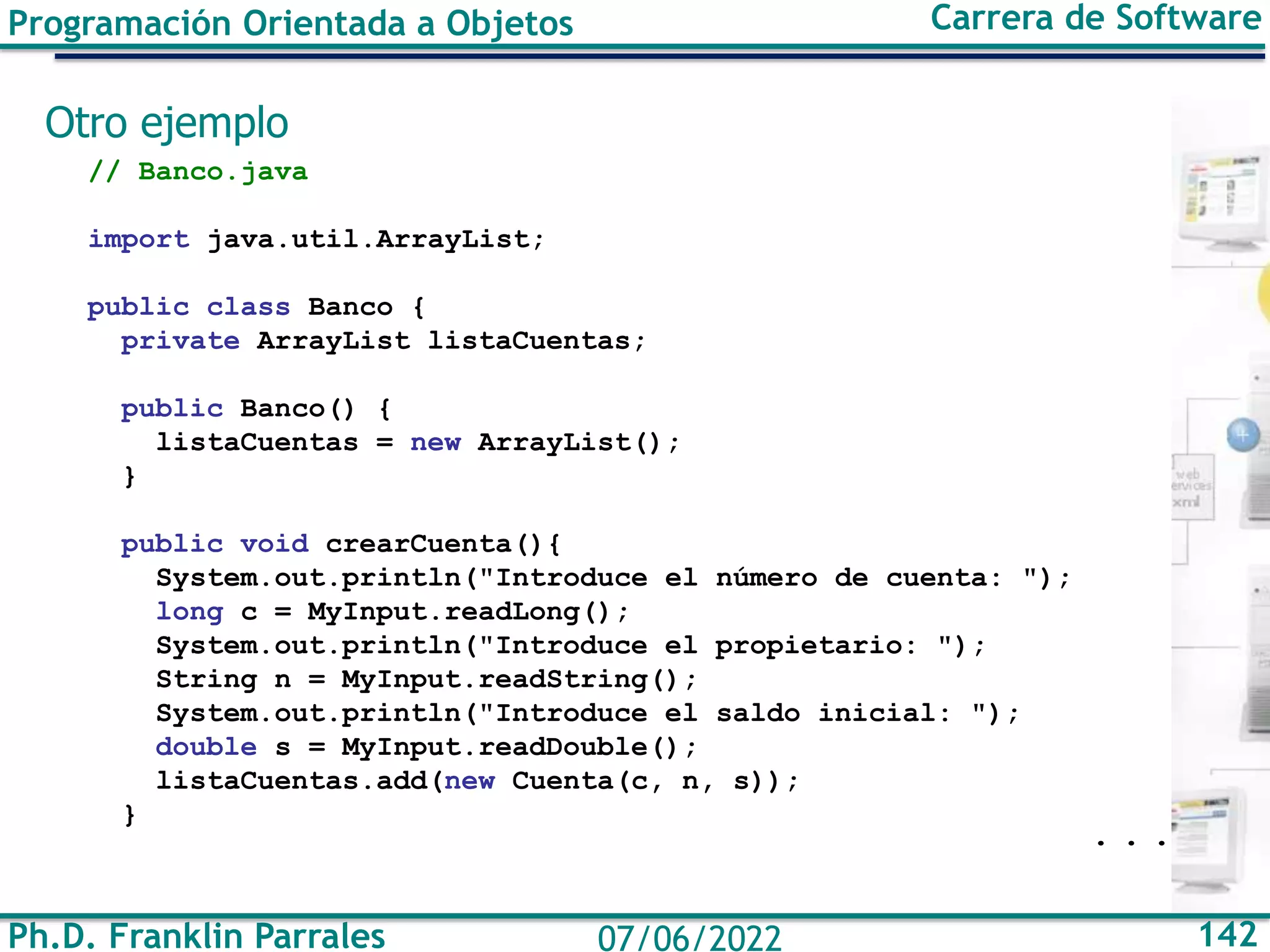 Ph.D. Franklin Parrales 142
07/06/2022
Programación Orientada a Objetos Carrera de Software
Otro ejemplo
// Banco.java
import java.util.ArrayList;
public class Banco {
private ArrayList listaCuentas;
public Banco() {
listaCuentas = new ArrayList();
}
public void crearCuenta(){
System.out.println("Introduce el número de cuenta: ");
long c = MyInput.readLong();
System.out.println("Introduce el propietario: ");
String n = MyInput.readString();
System.out.println("Introduce el saldo inicial: ");
double s = MyInput.readDouble();
listaCuentas.add(new Cuenta(c, n, s));
}
. . .
 
