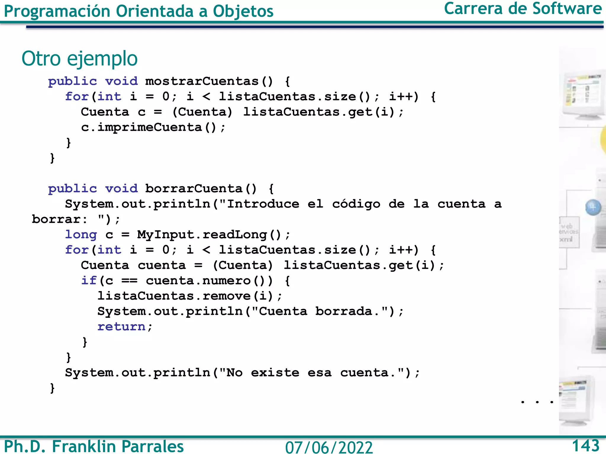 Ph.D. Franklin Parrales 143
07/06/2022
Programación Orientada a Objetos Carrera de Software
Otro ejemplo
public void mostrarCuentas() {
for(int i = 0; i < listaCuentas.size(); i++) {
Cuenta c = (Cuenta) listaCuentas.get(i);
c.imprimeCuenta();
}
}
public void borrarCuenta() {
System.out.println("Introduce el código de la cuenta a
borrar: ");
long c = MyInput.readLong();
for(int i = 0; i < listaCuentas.size(); i++) {
Cuenta cuenta = (Cuenta) listaCuentas.get(i);
if(c == cuenta.numero()) {
listaCuentas.remove(i);
System.out.println("Cuenta borrada.");
return;
}
}
System.out.println("No existe esa cuenta.");
}
. . .
 