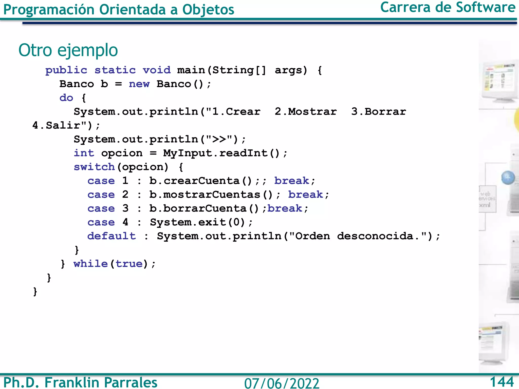 Ph.D. Franklin Parrales 144
07/06/2022
Programación Orientada a Objetos Carrera de Software
Otro ejemplo
public static void main(String[] args) {
Banco b = new Banco();
do {
System.out.println("1.Crear 2.Mostrar 3.Borrar
4.Salir");
System.out.println(">>");
int opcion = MyInput.readInt();
switch(opcion) {
case 1 : b.crearCuenta();; break;
case 2 : b.mostrarCuentas(); break;
case 3 : b.borrarCuenta();break;
case 4 : System.exit(0);
default : System.out.println("Orden desconocida.");
}
} while(true);
}
}
 
