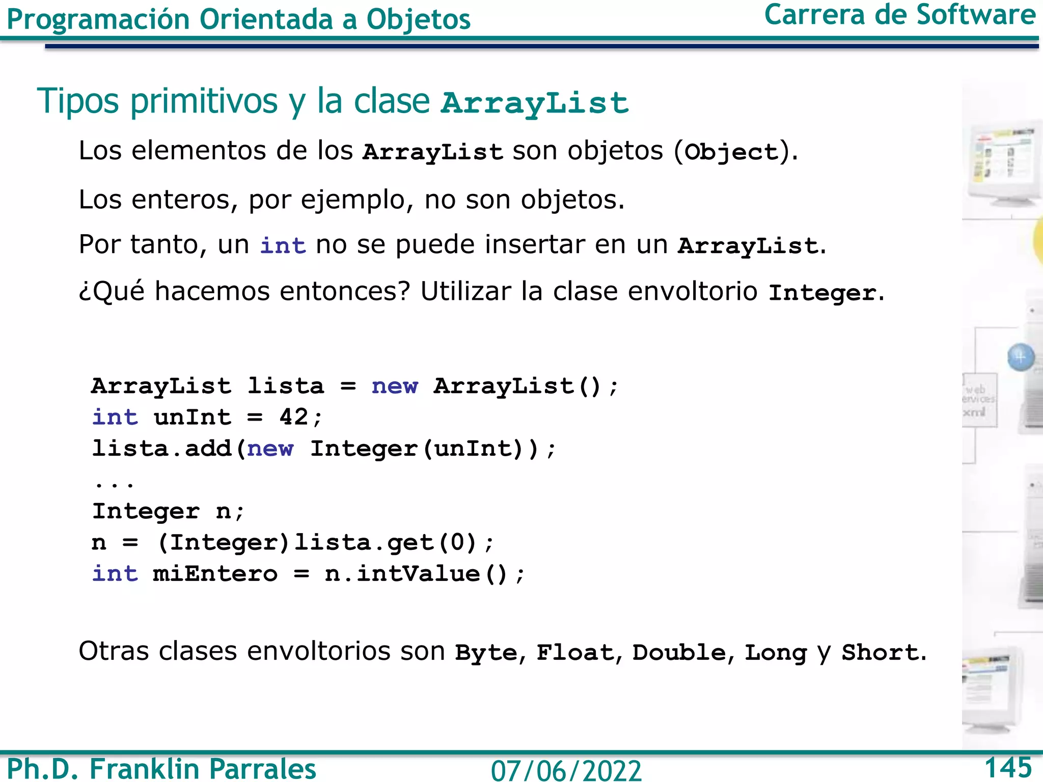 Ph.D. Franklin Parrales 145
07/06/2022
Programación Orientada a Objetos Carrera de Software
Tipos primitivos y la clase ArrayList
Los elementos de los ArrayList son objetos (Object).
Los enteros, por ejemplo, no son objetos.
Por tanto, un int no se puede insertar en un ArrayList.
¿Qué hacemos entonces? Utilizar la clase envoltorio Integer.
ArrayList lista = new ArrayList();
int unInt = 42;
lista.add(new Integer(unInt));
...
Integer n;
n = (Integer)lista.get(0);
int miEntero = n.intValue();
Otras clases envoltorios son Byte, Float, Double, Long y Short.
 