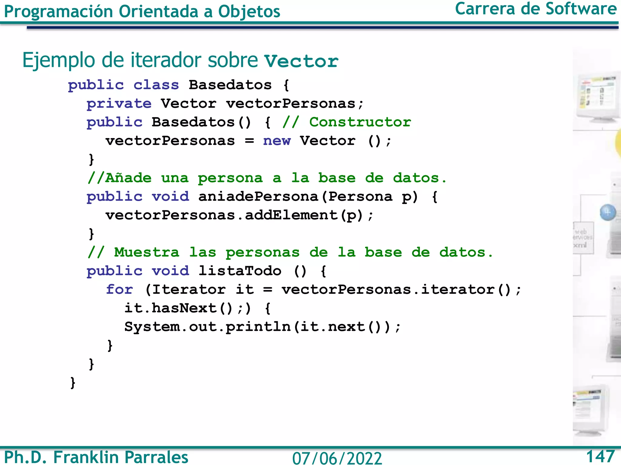 Ph.D. Franklin Parrales 147
07/06/2022
Programación Orientada a Objetos Carrera de Software
Ejemplo de iterador sobre Vector
public class Basedatos {
private Vector vectorPersonas;
public Basedatos() { // Constructor
vectorPersonas = new Vector ();
}
//Añade una persona a la base de datos.
public void aniadePersona(Persona p) {
vectorPersonas.addElement(p);
}
// Muestra las personas de la base de datos.
public void listaTodo () {
for (Iterator it = vectorPersonas.iterator();
it.hasNext();) {
System.out.println(it.next());
}
}
}
 