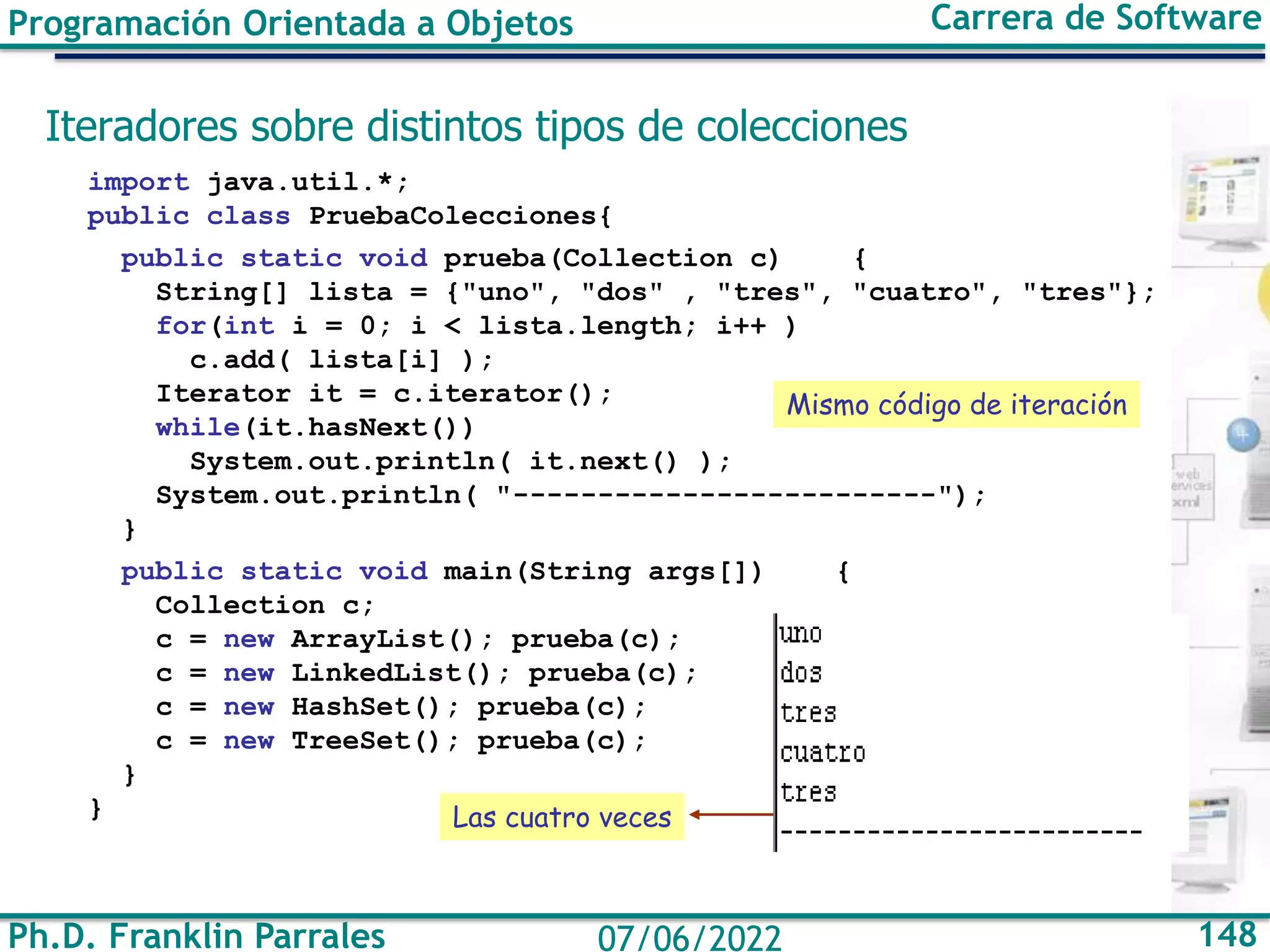 Ph.D. Franklin Parrales 148
07/06/2022
Programación Orientada a Objetos Carrera de Software
Iteradores sobre distintos tipos de colecciones
import java.util.*;
public class PruebaColecciones{
public static void prueba(Collection c) {
String[] lista = {"uno", "dos" , "tres", "cuatro", "tres"};
for(int i = 0; i < lista.length; i++ )
c.add( lista[i] );
Iterator it = c.iterator();
while(it.hasNext())
System.out.println( it.next() );
System.out.println( "-------------------------");
}
public static void main(String args[]) {
Collection c;
c = new ArrayList(); prueba(c);
c = new LinkedList(); prueba(c);
c = new HashSet(); prueba(c);
c = new TreeSet(); prueba(c);
}
}
Mismo código de iteración
Las cuatro veces
 