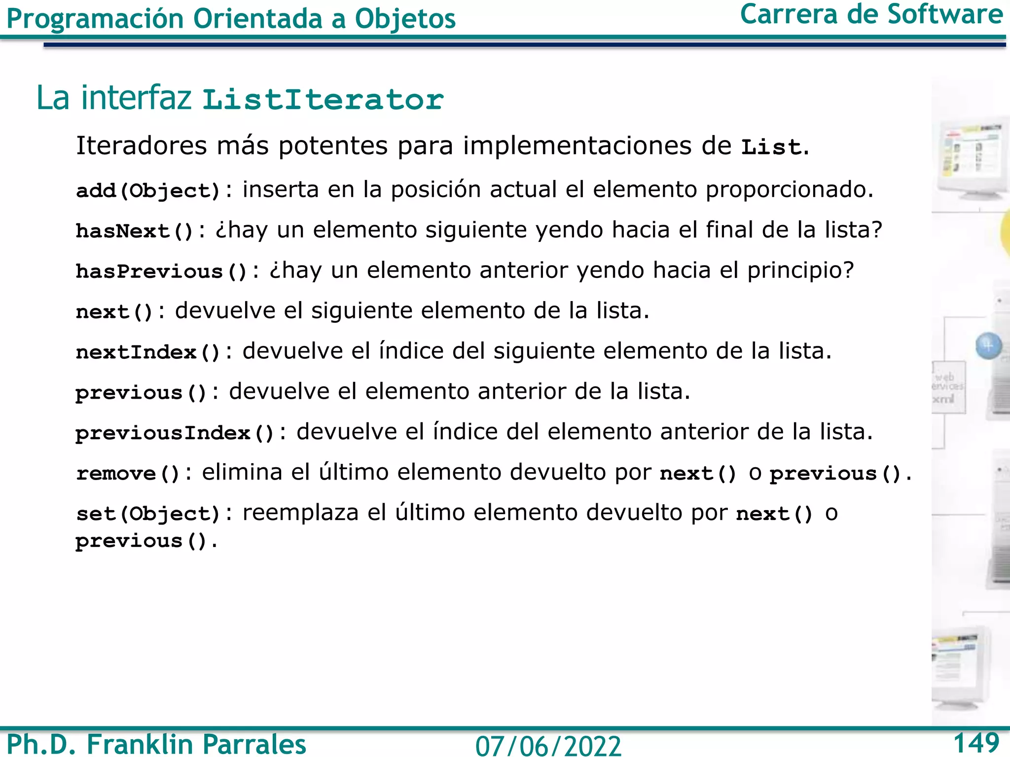 Ph.D. Franklin Parrales 149
07/06/2022
Programación Orientada a Objetos Carrera de Software
La interfaz ListIterator
Iteradores más potentes para implementaciones de List.
add(Object): inserta en la posición actual el elemento proporcionado.
hasNext(): ¿hay un elemento siguiente yendo hacia el final de la lista?
hasPrevious(): ¿hay un elemento anterior yendo hacia el principio?
next(): devuelve el siguiente elemento de la lista.
nextIndex(): devuelve el índice del siguiente elemento de la lista.
previous(): devuelve el elemento anterior de la lista.
previousIndex(): devuelve el índice del elemento anterior de la lista.
remove(): elimina el último elemento devuelto por next() o previous().
set(Object): reemplaza el último elemento devuelto por next() o
previous().
 