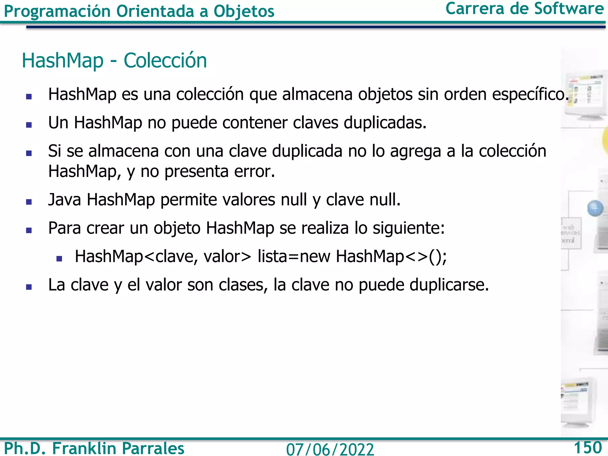 Ph.D. Franklin Parrales 150
07/06/2022
Programación Orientada a Objetos Carrera de Software
HashMap - Colección
◼ HashMap es una colección que almacena objetos sin orden específico.
◼ Un HashMap no puede contener claves duplicadas.
◼ Si se almacena con una clave duplicada no lo agrega a la colección
HashMap, y no presenta error.
◼ Java HashMap permite valores null y clave null.
◼ Para crear un objeto HashMap se realiza lo siguiente:
◼ HashMap<clave, valor> lista=new HashMap<>();
◼ La clave y el valor son clases, la clave no puede duplicarse.
 
