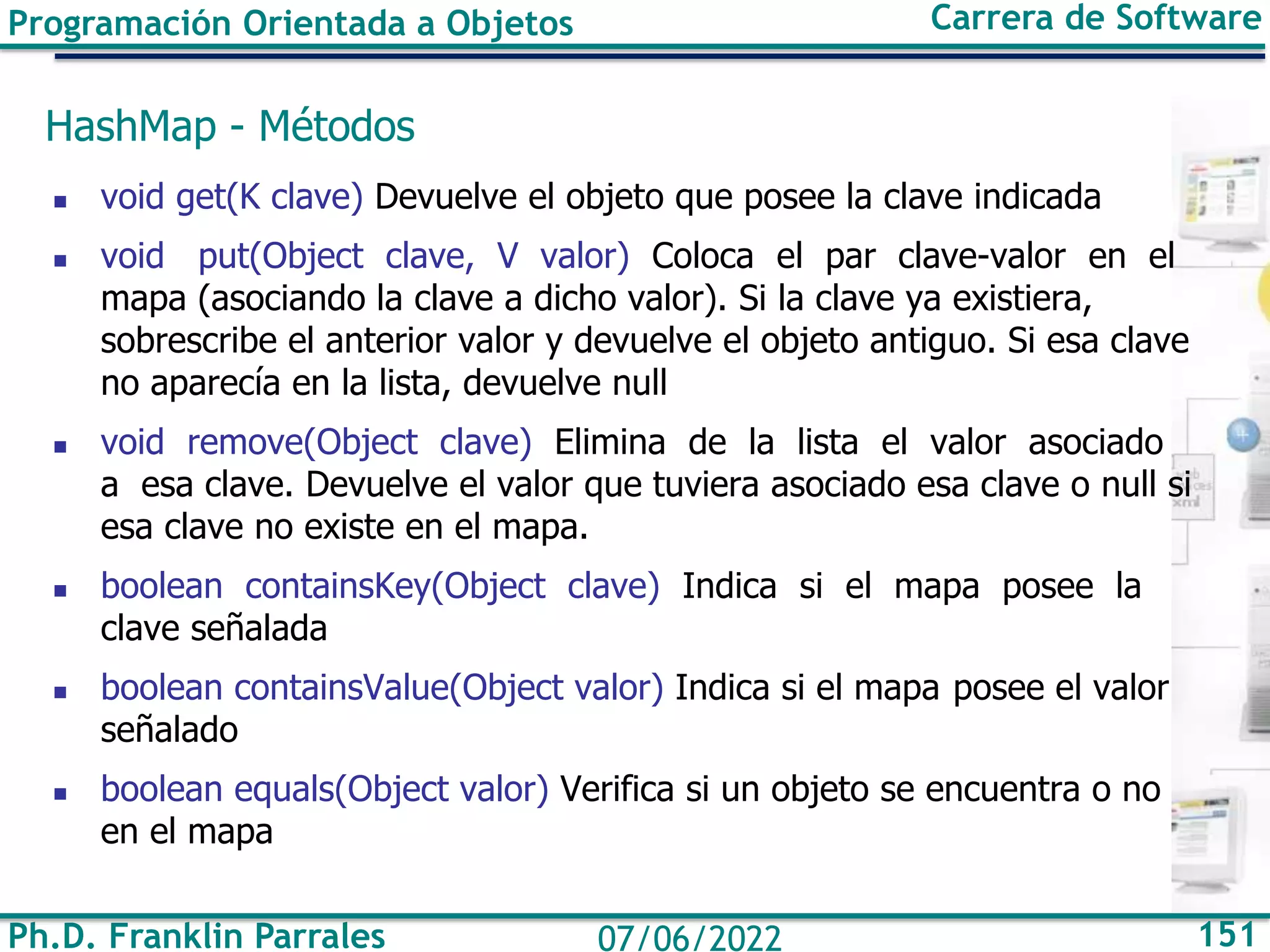 Ph.D. Franklin Parrales 151
07/06/2022
Programación Orientada a Objetos Carrera de Software
HashMap - Métodos
◼ void get(K clave) Devuelve el objeto que posee la clave indicada
◼ void put(Object clave, V valor) Coloca el par clave-valor en el
mapa (asociando la clave a dicho valor). Si la clave ya existiera,
sobrescribe el anterior valor y devuelve el objeto antiguo. Si esa clave
no aparecía en la lista, devuelve null
◼ void remove(Object clave) Elimina de la lista el valor asociado
a esa clave. Devuelve el valor que tuviera asociado esa clave o null si
esa clave no existe en el mapa.
◼ boolean containsKey(Object clave) Indica si el mapa posee la
clave señalada
◼ boolean containsValue(Object valor) Indica si el mapa posee el valor
señalado
◼ boolean equals(Object valor) Verifica si un objeto se encuentra o no
en el mapa
 