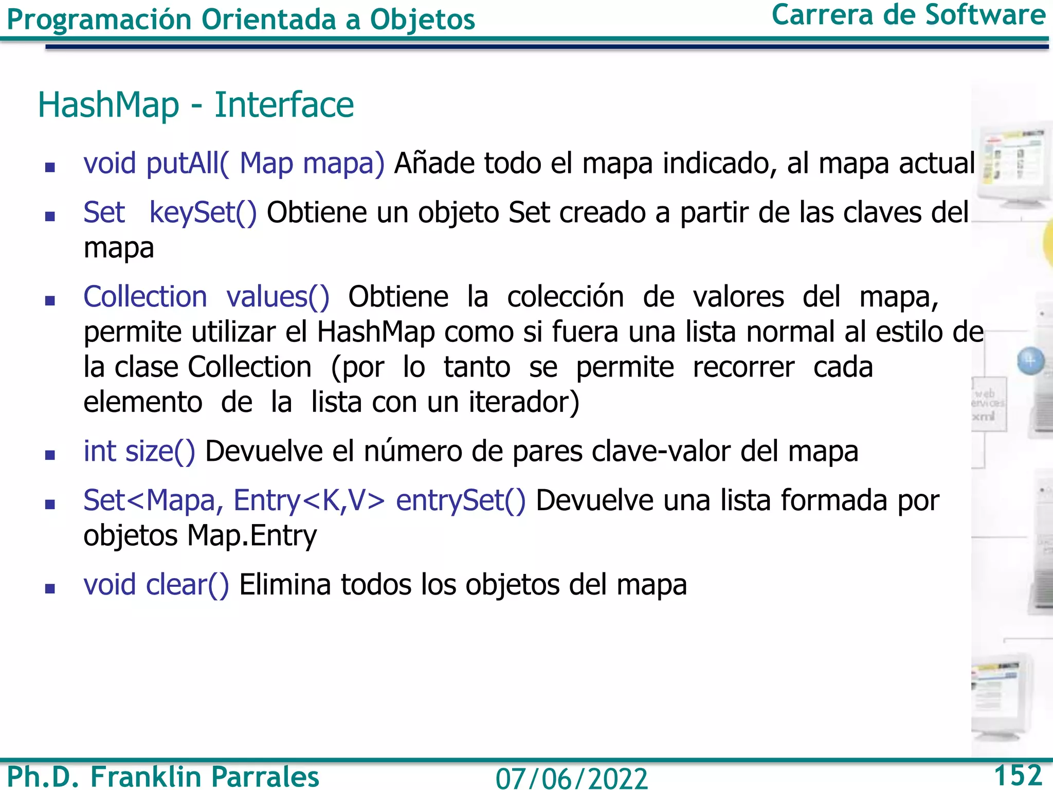 Ph.D. Franklin Parrales 152
07/06/2022
Programación Orientada a Objetos Carrera de Software
HashMap - Interface
◼ void putAll( Map mapa) Añade todo el mapa indicado, al mapa actual
◼ Set keySet() Obtiene un objeto Set creado a partir de las claves del
mapa
◼ Collection values() Obtiene la colección de valores del mapa,
permite utilizar el HashMap como si fuera una lista normal al estilo de
la clase Collection (por lo tanto se permite recorrer cada
elemento de la lista con un iterador)
◼ int size() Devuelve el número de pares clave-valor del mapa
◼ Set<Mapa, Entry<K,V> entrySet() Devuelve una lista formada por
objetos Map.Entry
◼ void clear() Elimina todos los objetos del mapa
 