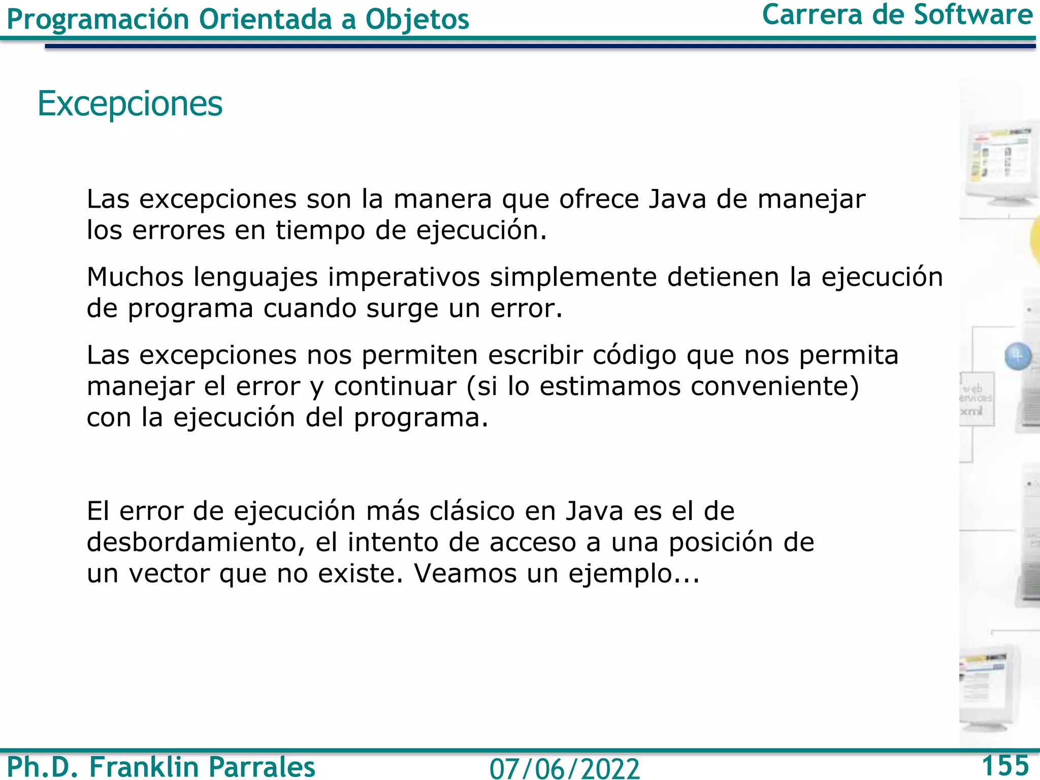 Ph.D. Franklin Parrales 155
07/06/2022
Programación Orientada a Objetos Carrera de Software
Excepciones
Las excepciones son la manera que ofrece Java de manejar
los errores en tiempo de ejecución.
Muchos lenguajes imperativos simplemente detienen la ejecución
de programa cuando surge un error.
Las excepciones nos permiten escribir código que nos permita
manejar el error y continuar (si lo estimamos conveniente)
con la ejecución del programa.
El error de ejecución más clásico en Java es el de
desbordamiento, el intento de acceso a una posición de
un vector que no existe. Veamos un ejemplo...
 