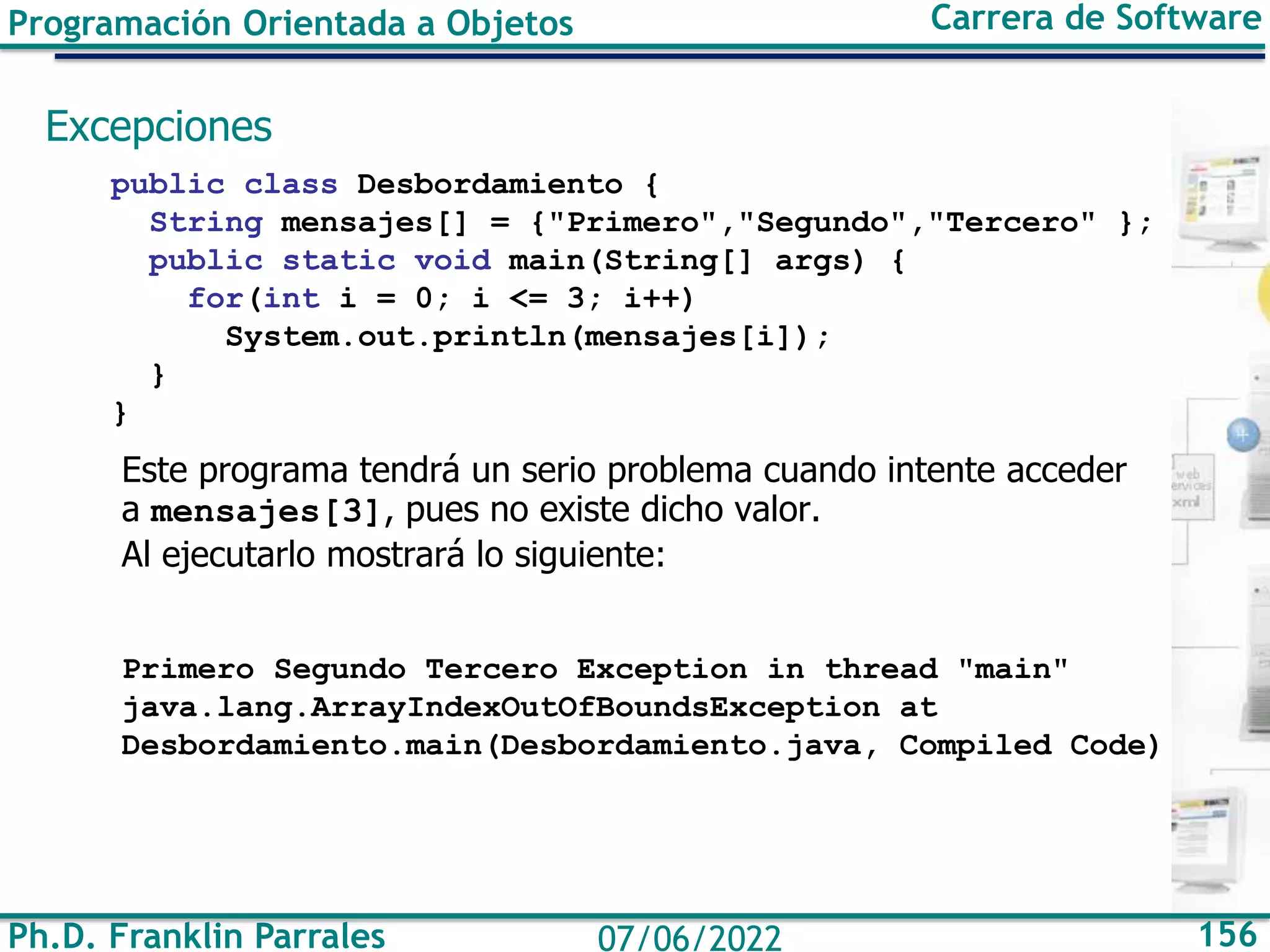 Ph.D. Franklin Parrales 156
07/06/2022
Programación Orientada a Objetos Carrera de Software
Excepciones
public class Desbordamiento {
String mensajes[] = {"Primero","Segundo","Tercero" };
public static void main(String[] args) {
for(int i = 0; i <= 3; i++)
System.out.println(mensajes[i]);
}
}
Este programa tendrá un serio problema cuando intente acceder
a mensajes[3], pues no existe dicho valor.
Al ejecutarlo mostrará lo siguiente:
Primero Segundo Tercero Exception in thread "main"
java.lang.ArrayIndexOutOfBoundsException at
Desbordamiento.main(Desbordamiento.java, Compiled Code)
 