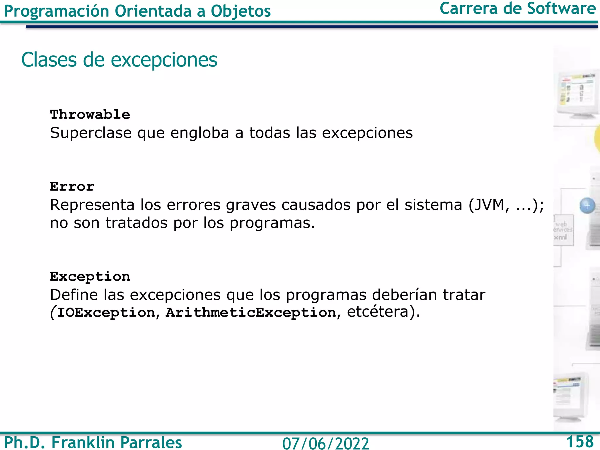 Ph.D. Franklin Parrales 158
07/06/2022
Programación Orientada a Objetos Carrera de Software
Clases de excepciones
Throwable
Superclase que engloba a todas las excepciones
Error
Representa los errores graves causados por el sistema (JVM, ...);
no son tratados por los programas.
Exception
Define las excepciones que los programas deberían tratar
(IOException, ArithmeticException, etcétera).
 