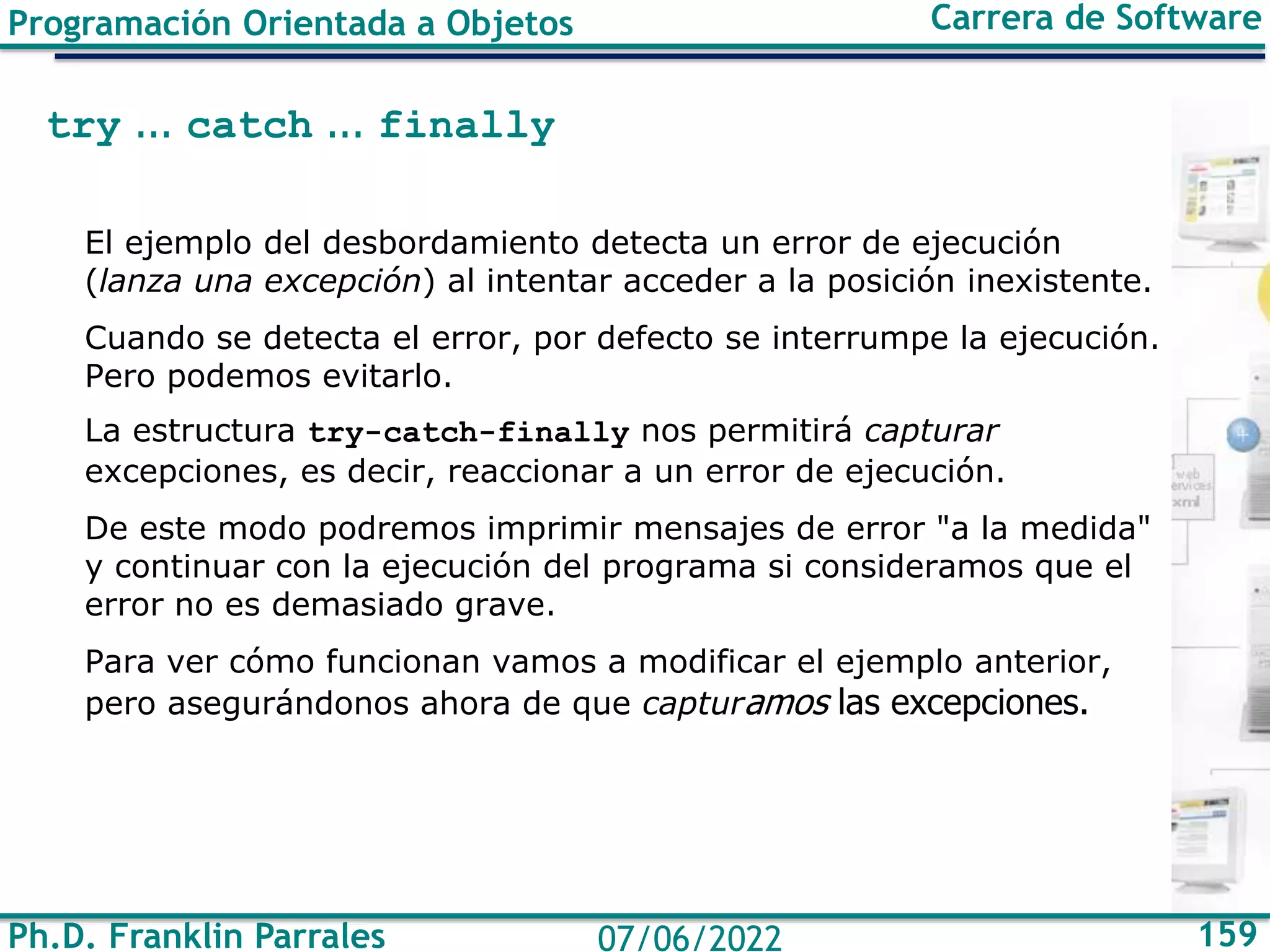 Ph.D. Franklin Parrales 159
07/06/2022
Programación Orientada a Objetos Carrera de Software
try ... catch ... finally
El ejemplo del desbordamiento detecta un error de ejecución
(lanza una excepción) al intentar acceder a la posición inexistente.
Cuando se detecta el error, por defecto se interrumpe la ejecución.
Pero podemos evitarlo.
La estructura try-catch-finally nos permitirá capturar
excepciones, es decir, reaccionar a un error de ejecución.
De este modo podremos imprimir mensajes de error "a la medida"
y continuar con la ejecución del programa si consideramos que el
error no es demasiado grave.
Para ver cómo funcionan vamos a modificar el ejemplo anterior,
pero asegurándonos ahora de que capturamos las excepciones.
 