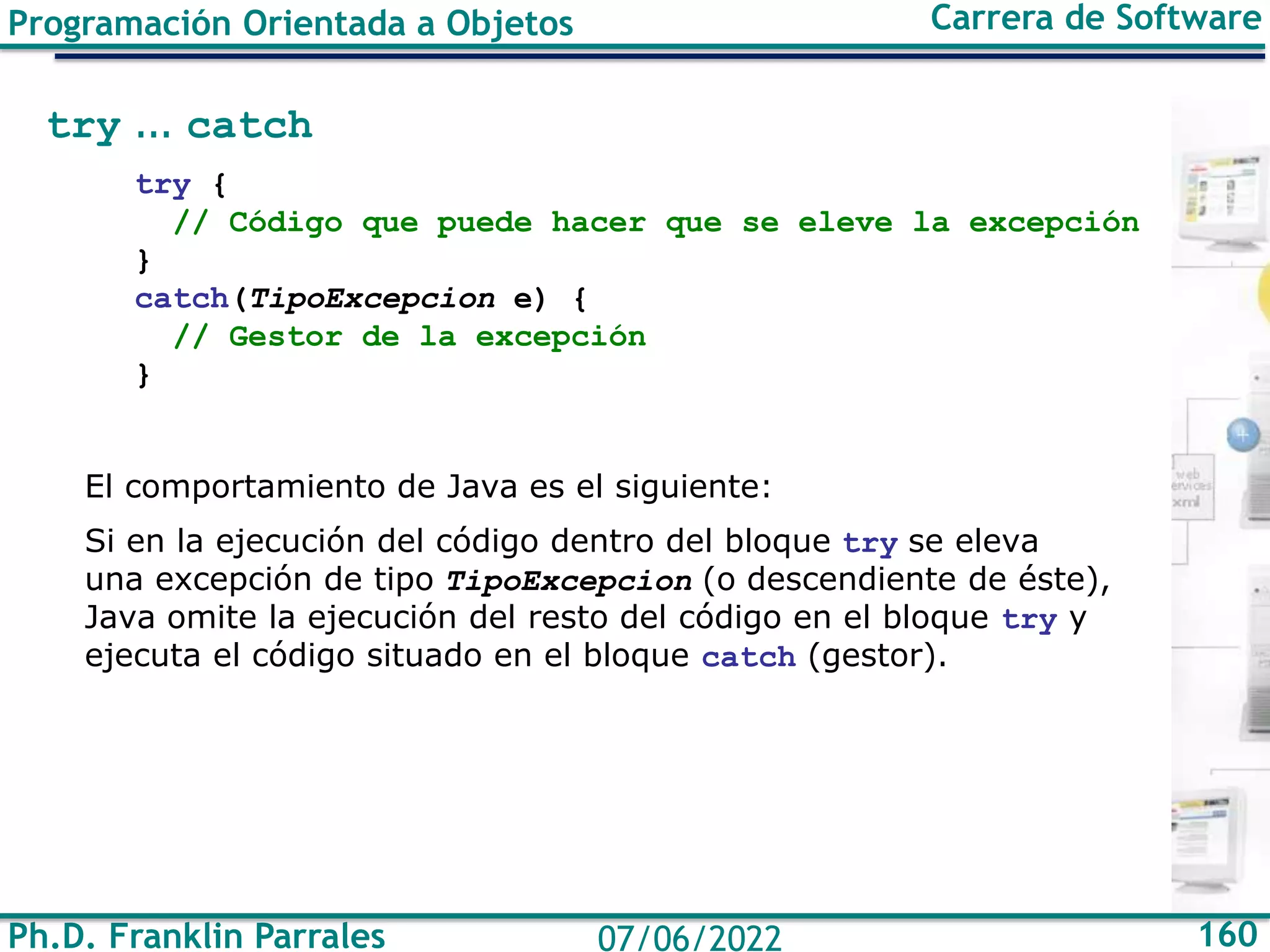 Ph.D. Franklin Parrales 160
07/06/2022
Programación Orientada a Objetos Carrera de Software
try ... catch
try {
// Código que puede hacer que se eleve la excepción
}
catch(TipoExcepcion e) {
// Gestor de la excepción
}
El comportamiento de Java es el siguiente:
Si en la ejecución del código dentro del bloque try se eleva
una excepción de tipo TipoExcepcion (o descendiente de éste),
Java omite la ejecución del resto del código en el bloque try y
ejecuta el código situado en el bloque catch (gestor).
 
