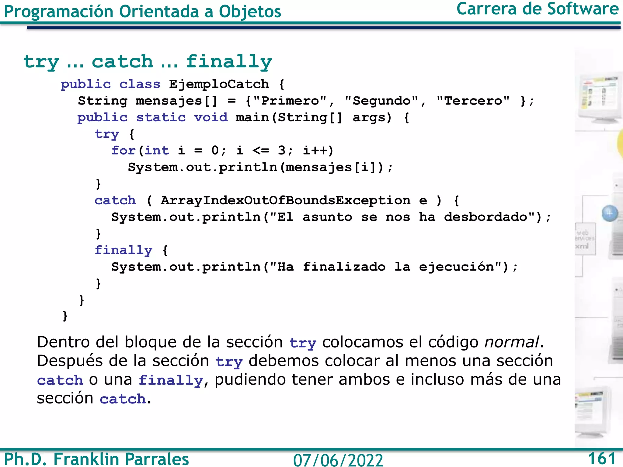 Ph.D. Franklin Parrales 161
07/06/2022
Programación Orientada a Objetos Carrera de Software
try ... catch ... finally
public class EjemploCatch {
String mensajes[] = {"Primero", "Segundo", "Tercero" };
public static void main(String[] args) {
try {
for(int i = 0; i <= 3; i++)
System.out.println(mensajes[i]);
}
catch ( ArrayIndexOutOfBoundsException e ) {
System.out.println("El asunto se nos ha desbordado");
}
finally {
System.out.println("Ha finalizado la ejecución");
}
}
}
Dentro del bloque de la sección try colocamos el código normal.
Después de la sección try debemos colocar al menos una sección
catch o una finally, pudiendo tener ambos e incluso más de una
sección catch.
 
