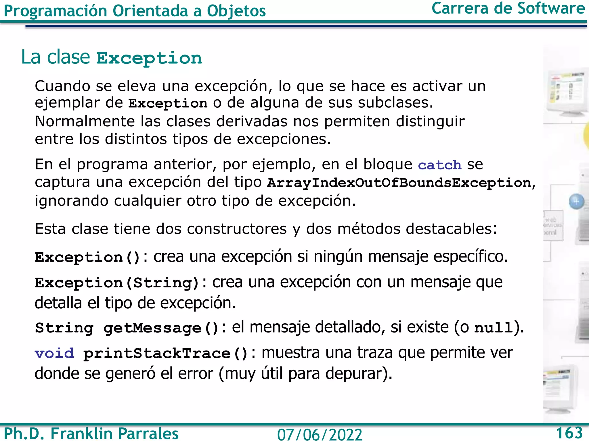 Ph.D. Franklin Parrales 163
07/06/2022
Programación Orientada a Objetos Carrera de Software
La clase Exception
Cuando se eleva una excepción, lo que se hace es activar un
ejemplar de Exception o de alguna de sus subclases.
Normalmente las clases derivadas nos permiten distinguir
entre los distintos tipos de excepciones.
En el programa anterior, por ejemplo, en el bloque catch se
captura una excepción del tipo ArrayIndexOutOfBoundsException,
ignorando cualquier otro tipo de excepción.
Esta clase tiene dos constructores y dos métodos destacables:
Exception(): crea una excepción si ningún mensaje específico.
Exception(String): crea una excepción con un mensaje que
detalla el tipo de excepción.
String getMessage(): el mensaje detallado, si existe (o null).
void printStackTrace(): muestra una traza que permite ver
donde se generó el error (muy útil para depurar).
 