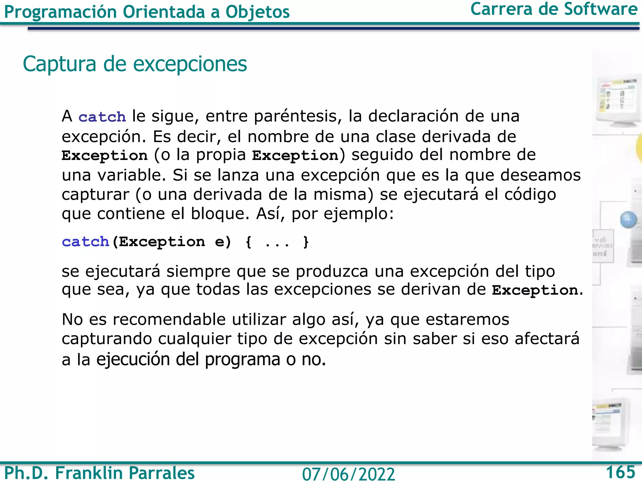 Ph.D. Franklin Parrales 165
07/06/2022
Programación Orientada a Objetos Carrera de Software
Captura de excepciones
A catch le sigue, entre paréntesis, la declaración de una
excepción. Es decir, el nombre de una clase derivada de
Exception (o la propia Exception) seguido del nombre de
una variable. Si se lanza una excepción que es la que deseamos
capturar (o una derivada de la misma) se ejecutará el código
que contiene el bloque. Así, por ejemplo:
catch(Exception e) { ... }
se ejecutará siempre que se produzca una excepción del tipo
que sea, ya que todas las excepciones se derivan de Exception.
No es recomendable utilizar algo así, ya que estaremos
capturando cualquier tipo de excepción sin saber si eso afectará
a la ejecución del programa o no.
 