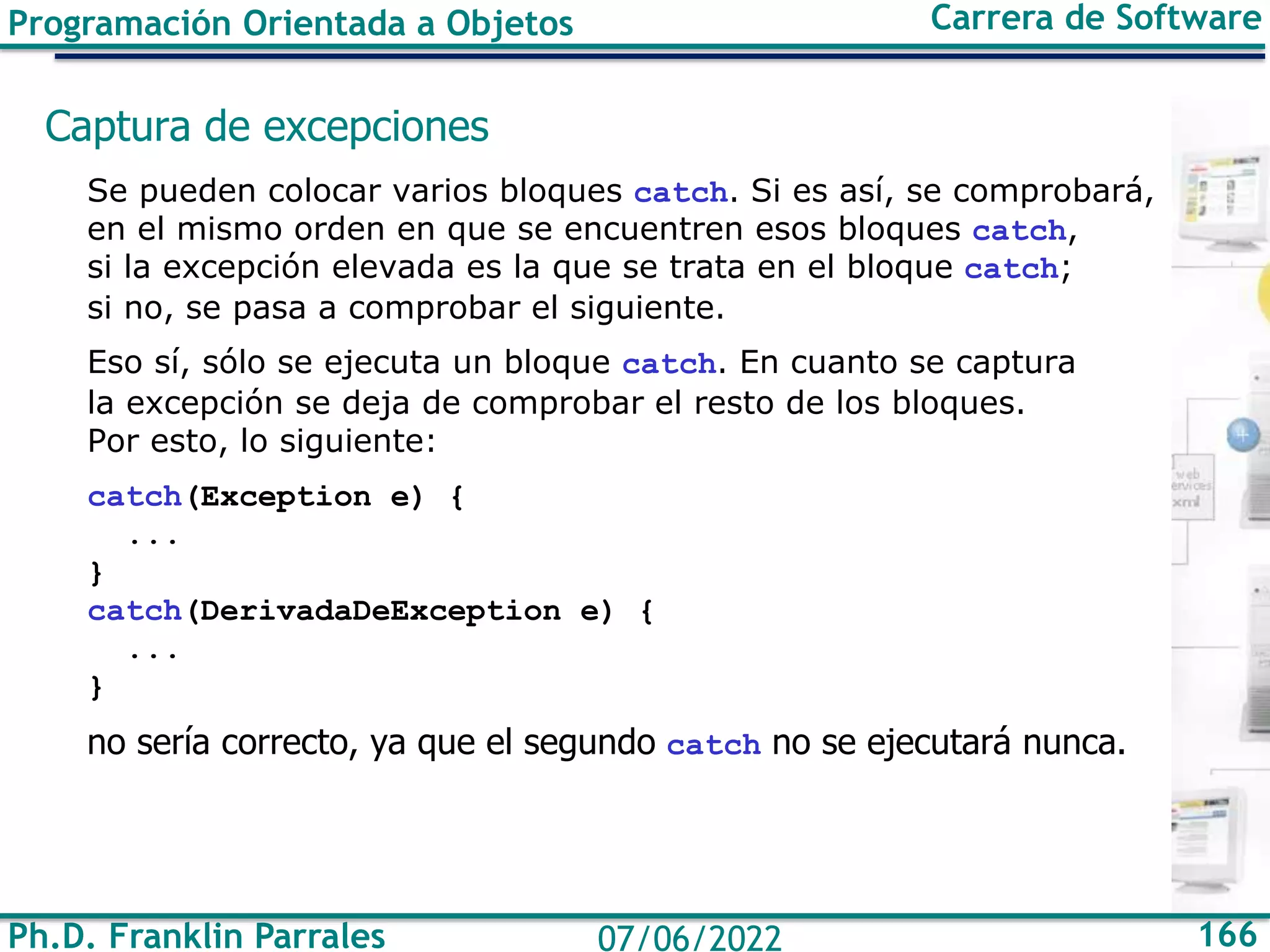 Ph.D. Franklin Parrales 166
07/06/2022
Programación Orientada a Objetos Carrera de Software
Captura de excepciones
Se pueden colocar varios bloques catch. Si es así, se comprobará,
en el mismo orden en que se encuentren esos bloques catch,
si la excepción elevada es la que se trata en el bloque catch;
si no, se pasa a comprobar el siguiente.
Eso sí, sólo se ejecuta un bloque catch. En cuanto se captura
la excepción se deja de comprobar el resto de los bloques.
Por esto, lo siguiente:
catch(Exception e) {
...
}
catch(DerivadaDeException e) {
...
}
no sería correcto, ya que el segundo catch no se ejecutará nunca.
 